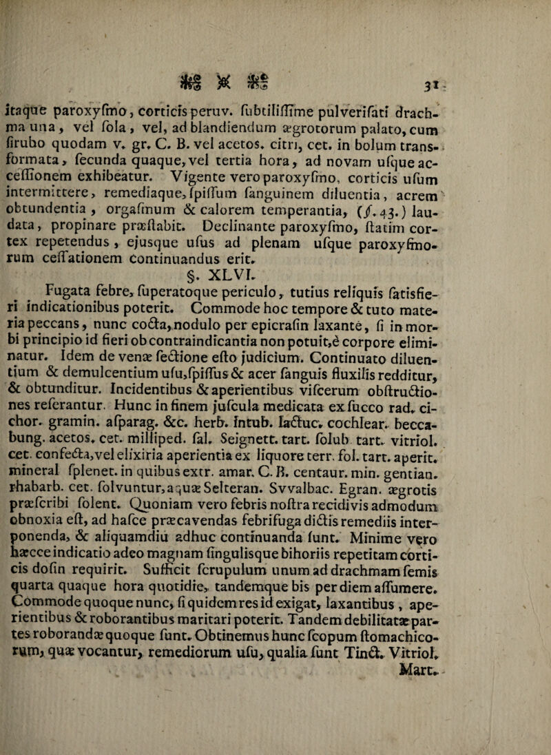 itaque paroxyfmo, corticis peruv. fubtiliflime pulverifati drach¬ ma una, vel fola , vel, ad blandiendum aegrotorum palato, cum firubo quodam v. gr* C. B. vel acetos. citri, cet. in bolum trans¬ formata, fecunda quaque,vel tertia hora, ad novam ufqueac- ceffionem exhibeatur. Vigente vero paroxyfrno, corticis ufum intermittere, remediaque,fpifTum fanguinem diluentia, acrem obtundentia , orgafmum & calorem temperantia, (/,43.) lau¬ data , propinare prasftabit. Declinante paroxyfmo, ftatim cor¬ tex repetendus , e/usque ufus ad plenam ufque paroxyfmo- rum ceifationem Continuandus erit* §• XLVI* Fugata febre, fuperatoque periculo, tutius reliquis fatis fie¬ ri indicationibus poterit. Commode hoc tempore & tuto mate¬ ria peccans, nunc coda,nodulo perepicrafin laxante, fi in mor¬ bi principio id fieri obcontraindicantia non potuit,d corpore elimi¬ natur. Idem de venas feclione efto judicium. Continuato diluen¬ tium & demulcentium ufu,fpiflus& acer fanguis fluxilis redditur, & obtunditur. Incidentibus & aperientibus vifcerum obftrudio- nes referantur. Hunc in finem jufcuia medicata exfucco rad* ci- chor. gramin. afparag. &c. herb. fntub. laducv cochlear, becca- bung. acetos* cet. milliped. faL Seignett. tart. folub tart. vitriol. cet. confeda,vel elixiria aperientia ex liquore terr. fol. tart. aperit, mineral fplenet. in quibus extr. amar. C. B. centaur. min. gentian* rhabarb. cet. folvuntur,aquaeSelteran. Svvalbac. Egran. aegrotis praefcribi folent* Quoniam vero febris noftra recidivis admodum obnoxia eft, ad hafce prsecavendas febrifugadidisremediis inter¬ ponenda, & aliquamdiu adhuc continuanda funt. Minime vero hacce indicatio adeo magnam fingulisque bihoriis repetitam corti¬ cis dofin requirit. Sufficit ferupuium unum ad drachmam femis quarta quaque hora quotidie, tandemquebis per diem affumere. Commode quoque nunc, fi quidem res id exigat, laxantibus , ape¬ rientibus & roborantibus maritari poterit. Tandem debilitatae par¬ tes roborandas quoque funt* Obtinemus hunc fcopum ftomachico- runij quae vocantur, remediorum ufu, qualia funt Tinft* Vitriol* Mart*.