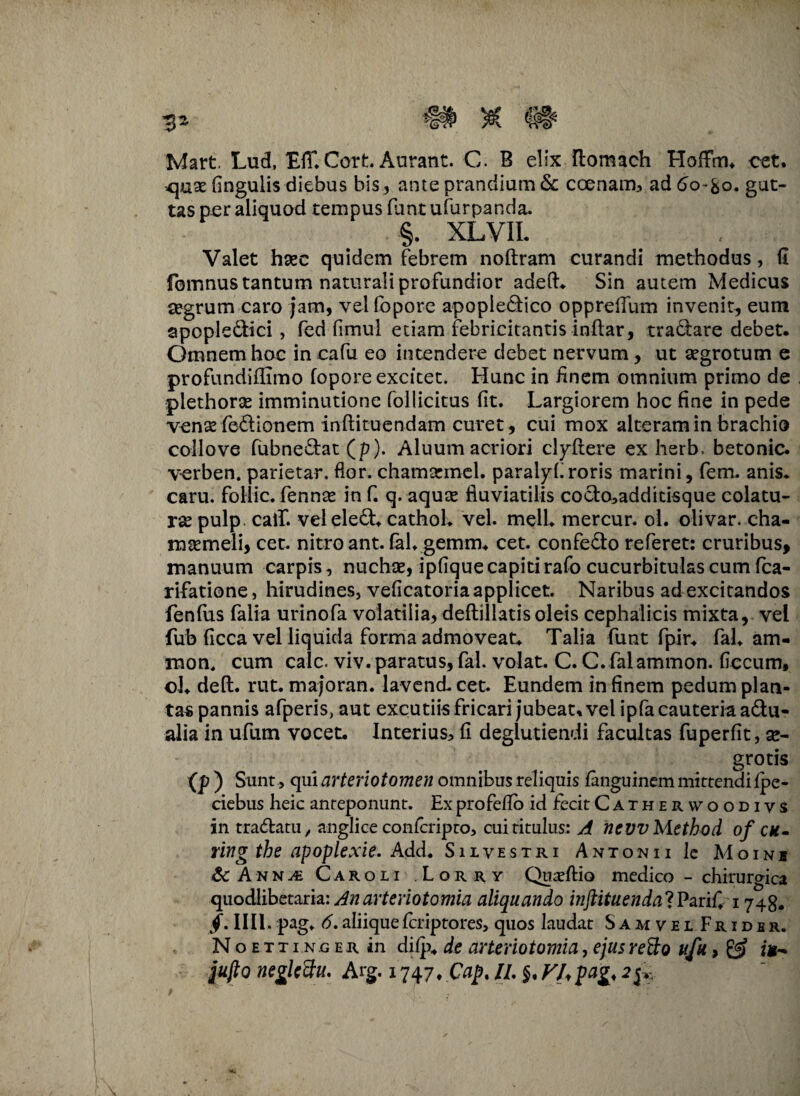 Mart Lud, Eff. Cort Aurant. C. B elix ftomach Hoffm* cet. <\ax fingulis diebus bis3 ante prandium & ccenam, addo-fco. gut¬ tas per aliquod tempus funt ufurpanda. §. XLVII. Valet haec quidem febrem noftram curandi methodus, fi fomnus tantum naturali profundior adeft* Sin autem Medicus aegrum caro jam, velfopore apopiedico oppreffum invenit, eum apopledici, fed fimul etiam febricitantis inftar, tractare debet. Omnem hoc in cafu eo intendere debet nervum, ut aegrotum e profundiffimo fopore excitet. Hunc in iinem omnium primo de piethorae imminutione follicitus fit. Largiorem hoc fine in pede venae fedionem inflituendam curet, cui mox alteram in brachio collove fubnedat(p). Aluum acriori clydtere ex herb. betonic. verben. parietar. flor, chamarmel. paralyf roris marini, fem. anis* caru. foHic. fennae in f. q. aquae fluviatilis codo,additisque colatu¬ rae pulp caif. veleled* cathol* vel. meli* mercur. ol. olivar. cha¬ maemeli, cet. nitro ant. fah gemm* cet. confedo referet: cruribus, manuum carpis, nuchae, ipfique capiti rafo cucurbitulas cum fca- rifatione, hirudines, veficatoria applicet. Naribus ad excitandos fenfus falia urinofa volatilia, deftillatisoleis cephalicis mixta, vel fub ficca vel liquida forma admoveat* Talia funt fpir* fal* am¬ nion, cum calc. viv. paratus, fal. volat. C. C. falammon. ficcum, ol* deft. rut. majoran. lavend* cet. Eundem in finem pedum plan¬ tas pannis afperis, aut excutiis fricari jubeat, vel ipfa cauteria adu- alia in u-fum vocet. Interius, fi degiutiendi facultas fuperfit, se- grotis (p ) Sunt > qui arteriotomen omnibus reliquis fanguinem mittendi fpe- ciebus heic anteponunt. Ex profeflo id fecit Catherwoodivs in tradatu, anglice conlcripco, cui titulus: A ncvvMethod of cu- ringthe apoplexie. Add. Silvestri Antonii le Moini Sc Anna Caroli Lorry Quaeftio medico - chirurgica quodlibetaria: Anarteriotomia aliquando inftituendalPariC1748. /. IIII. pag* 6. aliique fcriptores, quos laudat Samvel Frider. N o e t t i n o e r in difp* de arteriotomia, ejus retto ufu, & jujlo neglcftu. Arg. 1747. //. J7tpag,
