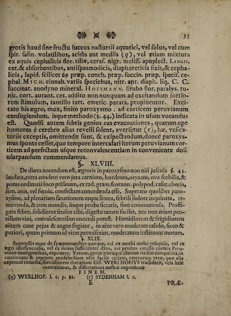 gtotis haud fine fru&u fuccus nafturtii aquatici, vel folus, vel cum fpir. falin. volatilibus, acidis aut mediis (g)?vel etiam mixtura ex aquis cephalicis flor, tiliae, ceraf. nigr. meliff. apoplefh Langii* cct.&abforbentibus, antifpasmodicis, diaphoreticis fixis,&cepha» licis, lapid. fcilicet 69 prsep. concha prsep. fuccin. prasp. fpecif. cc- phal. M 1 c h. cinnab. variis fpeciebus, nitr. anr. diaph. liq* C. C. fuccinat. anodyno mincral. Hofjman n. firubo flor.paralys. tu- nic. corr. aurant. cet. addito non nunquam ad excitandum fortio¬ rem ftimulum, tantillo tart. emetic. parata, propinentur. Exci¬ tato his aegro, mox, finito paroxysmo , ad corticem peruvianum confugiendum, isque methodo (§♦ 44.) indicata in ufum vocandus eft. Quodfi autem febris genius eas evacuationes, quarum ope humores e cerebro alias revelli folent, averfetur (r), hac, vefica- toriis exceptis, omittendae funt, & exfpe&andum,donec paroxys¬ mus fponte certet,quo tempore intercalari iterum peruvianum cor¬ ticem ad perfe&am ufque reconvalescentiam in conveniente doli ufurpandum commendamus. §. XLVIir. De diaeta notandum eft, ^grotis in paroxyfino non nifi jafcula §. 4 $. laudata,extra eundem vero jura carnium, hordeum,oryzam, ova /brbilia,& potus ordinarii loco ptifanam, ex rad. gram.fcorzon. polypod.rafur.cboris* fem. anis, vel foenic. confedtam concedenda elle. Superaro quolibet paro¬ xyfino, ad plenariam fanationem usque lintea, febrili fiidore inquinata, re¬ movenda, & cum mundis, iisque probe ficcatis, fime commutanda. Profli¬ gata febre, (olidiores fenfim cibi, digeftu tamen faciles, nec non etiam pau¬ xillum vini, convalefccntibus concedi poreft. Humidiofem & frigidiorem aerem cane pejus & angue fugiant, in aere vero moderate calido, ficco<5c puriori, quum primum id vires permiferint, moderatum inflituant motum. §. XLIX. . Supereflet nunc de fymptomatibus quoque, vel ex morbi noftri reliquiis, vel ex segri idiofyncralia, vel ex minus fufficienter dato, aut penitus omiffo cortice Pcru- viano emergentibus, exponere. Verum, quum pleraque illorum ita fint comparata,ut continuatote repetito antifebrili.um ufui facile cedant, ceterorum vero, quje alia expetunt remedia,fbecialiorem therapiam Gei. WERLHOFfVS tradiderit, vela heic contrahimus, Se diflertationinofttae imponimus F I N E M. (q) WERLHOF. 1. c. p. 81. (r) SYDENHAM 1. c, E PR^.