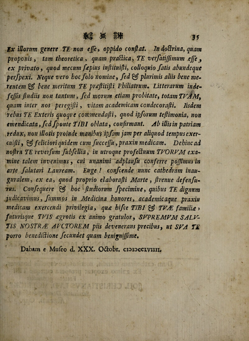 $1 M sHf Ex illorum genere TE non e fle, oppido conflat. In doBrina, quam proponis , tam theoretica , quam prattica, TE verfatijfimum effle , ex privato, quod mecum fepius inftituifli, colloquio fatis abundeque perfpexi. Neque vero hoc folo nomine, ./ed & plurimis aliis bene me• rentem g? bene meritum TE puftitifti Philiatrum. Litterarum indc- fejfis ftudiis non tantum, fed morum etiam probitate, totamTvAMy quam inter nos peregijli, academicam condecorafti. /ijiewz rete TE Exteris quoque commendafti, ipforum teftimonia, wo« emendicata ,fed f ponte TIBI oblata, confirmant. i/fezw patriam redux, non illotis proinde manibus ipfam jam per aliquod tempus exer- cuifliy & feliciori quidem cum fuccejfu ,praxin medicam. Dehinc ad noftra TE reverfum fubfellia, in utroque pro fetuum TFORFM exa¬ mine talem invenimus, te unanimi adplaufu conferre pojjimusin arte falutari Lauream. Euge ! confcende nunc cathedram inau- guralem, ex ea, proprio elaborafli Marte , ftrenue defenfu• rus. Confequere & hoc -ftudiorum fpeciminey quibus TE dignum judicavimus, fummos in Medicina honores, academicaque praxin medicam exercendi privilegia, hife TIBI & TFM familia > futurisque TVIS £grotis ex animo gratulor, SVPREMVM SALV- TlS NOSTRAE AVCTOREM piis devenerans precibusy ut SVA TE porro benedittione fecundet quam benignijjime♦ Dabam c Mufeo d. XXX. O&obr, cioioccivnn#
