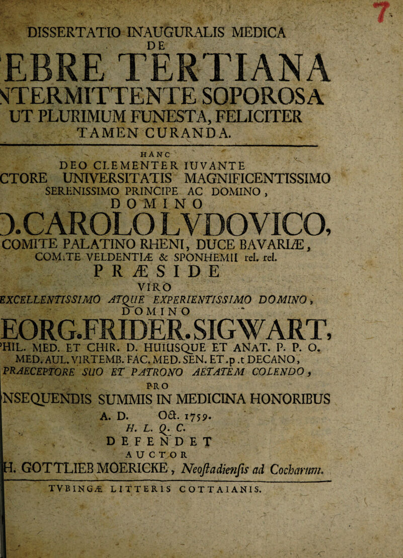 DISSERTATIO INAUGURALIS MEDICA EBRE TERTIANA STERM1TTENTE SOPOROSA UT PLURIMUM FUNESTA, FELICITER TAMEN CURANDA. - ■ > - ; . • V, ' - ' ' HANC DEO CLEMENTER IUVANTE CTORE UNIVERSITATIS MAGNIFICENTISSIMO SERENISSIMO PRINCIPE AC DOMINO , D 01 INO 3.CAR0L0 LVDOVICO, COMITE PALATINO RHENI, DUCE BAVARLE, COM.TE VELDENTI.E & SPONHEMII rei. rei. PRiES I DE VIRO EXCELLENTISSIMO ATQUE EXPERIENTISSIMO DOMINO, DOMINO EORG.FRIDER. SIGWART, >HIL. MED. ET CHIR. D. HUIUSQUE ET ANaT. P. P. O. MED.AUL.VIRTEMB. FAC.MED. SEN. ET.p .t DECANO, PRAECEPTORE SUO ET PATRONO AETATEM COLENDO, I PRO NSEQUENDIS SUMMIS IN MEDICINA HONORIBUS A. D. Oct. 1759. : j H. L. Q. C. DEFE N D E T A U C T O R . GOTTLIEB MOERICKE, Neoftadienfis ad Cochanm. TVBXNG^ LITTERIS COTTAIAN1S.