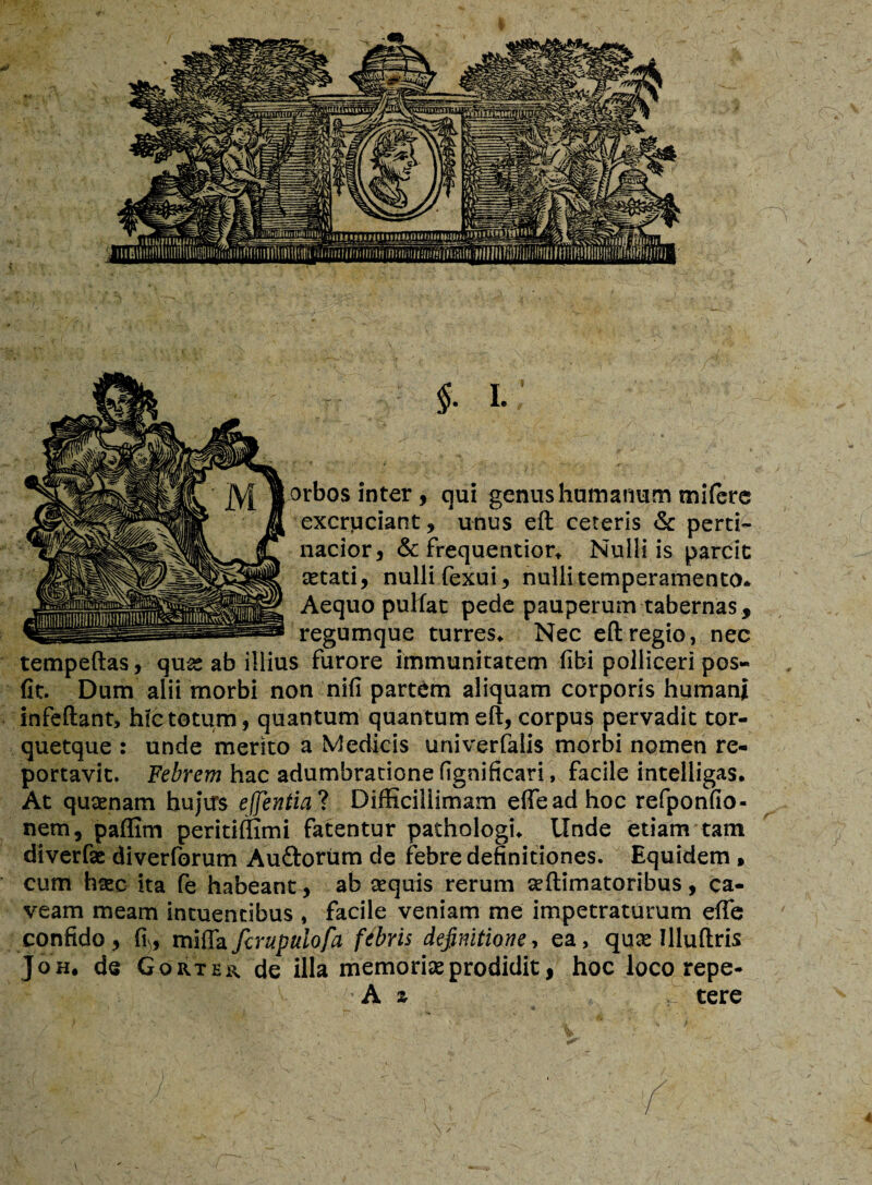 $. I. orbos inter, qui genus humanum mifere excruciant, unus eft ceteris & perti¬ nacior, & frequentior* Nulli is parcit aetati, nulli fexui, nulli temperamento* Aequo pulfat pede pauperum tabernas, regumque turres* Nec eft regio, nec tempeftas, quae ab illius furore immunitatem fibi polliceri pos- fit. Dum alii morbi non nifi partem aliquam corporis humani infeftant, hic totum, quantum quantum eft, corpus pervadit tor- quetque : unde merito a Medicis univerfalis morbi nomen re¬ portavit. Febrem hac adumbratione fignificari, facile intelligas. At quaenam hujus effentia? Difficillimam effead hoc refponfio- nem, paffim peritiffimi fatentur pathologi* Unde etiam tam diverfae diverforum Au&orum de febre definitiones. Equidem , cum haec ita fe habeant, ab aequis rerum aeftimatoribus, ca¬ veam meam intuendbus , facile veniam me impetraturum effe confido, ft, mifta fcrupulofa fibris definitione, ea, quae Illuftris J oh, de Gortes, de illa memoriae prodidit, hoc loco repe- A z tere