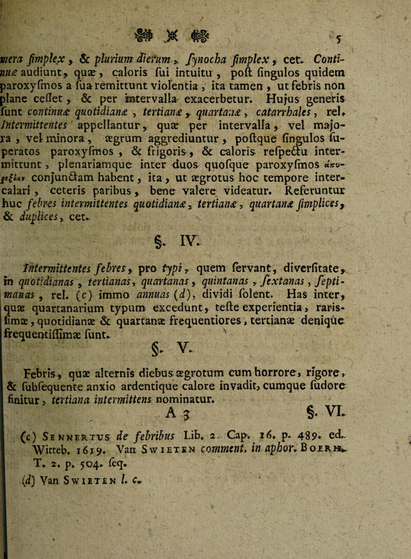 \ l mera fimplex > & plurium dierum > fyaocha fmplex, cet.. Conti¬ nua audiunt, quae, caloris fui intuitu , poft fingulos quidem paroxyfmos a fua remittunt violentia , ita tamen , ut febris non plane cedet, & per intervalla exacerbetur. Hujus generis iunt continua quotidiana y tertiana ? quartana, catarrhales, rei. Intermittentes appellantur, quae per intervalla, vel majo¬ ra , vel minora, aegrum aggrediuntur , poftque fingulos fu- peratos paroxyfmos , & frigoris, & caloris refpe&u inter¬ mittunt > plenariamque inter duos quofque paroxyfmos «W fiit»» conJunQam habent, ita , ut aegrotus hoc tempore inter¬ calari , ceteris paribus, bene valere videatur. Referuntur huc febres intermittentes quotidiana * tertiana > quartana fimplices, & duplices > cet* §. iv. Intermittentes febres, pro typi 5 quem fervant, diverfitate* in quotidianas, tertianas, quartanas, quintanas r fextanas, fepti- manas , rei. (c) iaimo annuas (d), dividi folent. Has inter, Iquse quartanarium typum excedunt, tefte experientia > raris- fimae, quotidianae & quartanae frequentiores, tertianae denique frequentiffimae funt* §. v. Febris* quae alternis diebus aegrotum cum horrore, rigore , & fubfequente anxio ardentique calore invadit, cumque fudore finitur > tertiana intermittens nominatur. A j §. vi. (c) Sennertvs de febribus Lib. 2.- Cap, p. 489» ed.. Witteb. 1619. Van Swiexen comment. in aphon Boerk* T* 2. p. 504. feq* (4) Van Swieten /. c-