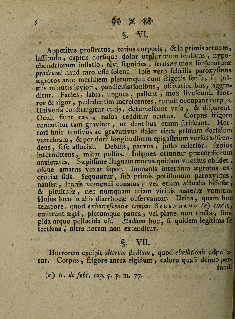 f s ' , m te §. VI. ,-r v 4 - • : . _ ■ -r Appetitus proftratus, totius corporis , & in primis artuum, laffitudo, capitis dorfique dolor utplurimum tenfivus , hypo¬ chondriorum inflatio , alvi iegnities , tertianti mox fubfecuturas prodromi haud raro efle folent, * Ipfe vero febrilis paroxyfmus segrotos ante meridiem plerumque cum frigoris fenfu» in pri¬ mis minutis leviori, pandiculationibus , ofcitationibus, aggre¬ ditur. Facies, labia, ungues, pallent, mox livefcunt. Hor¬ ror & rigor , pededentim increfcentes, totum occupant corpus. Univerfa conftringitur cutis, detumefcunt vafa , & difparent. Oculi fiunt cavi, nafus redditur acutus. Corpus frigore concutitur tam graviter, ut dentibus etiam flrideant. Hor¬ rori huic tenfivus ac gravativus dolor circa primam dorfalem vertebram , & per dorfi longitudinem epigaftrium verfusadfeen- dens, fefe aflociat. Debilis, parvus, jufto celerior, fepius ^ intermittens, micat pulfus. Infignes oriuntur praecordiorum anxietates. Ssepiffime linguam mucus quidam vifcidus oblidet, ofque amarus vexat fapor. Immanis interdum aegrotos ex¬ cruciat ficis. Sequuntur, fub primis potiffimum paroxyfmis, naufea, inanis vomendi conatus , vel etiam a£tualis biliofae, & pituitofae, nec numquam etiam viridis materiae vomitio. Hujus loco in aliis diarrhoeae obfervantu?. Urina , quam hoc tempore, quod exhorrefcentiti tempus Sydenhamo (e) audit, emittunt cegri, plerumque pauca , vel plane non tin&a, lim¬ pida atque pellucida eft. Stadium hoc, fi quidem legitima fit tertiana, ultra horam non extenditur. j §. VII. 1 Horrorem excipit alterum ftadium, quod ebullitionis adpella- tur. Corpus, frigore antea rigidum, calore quafi denuo per-