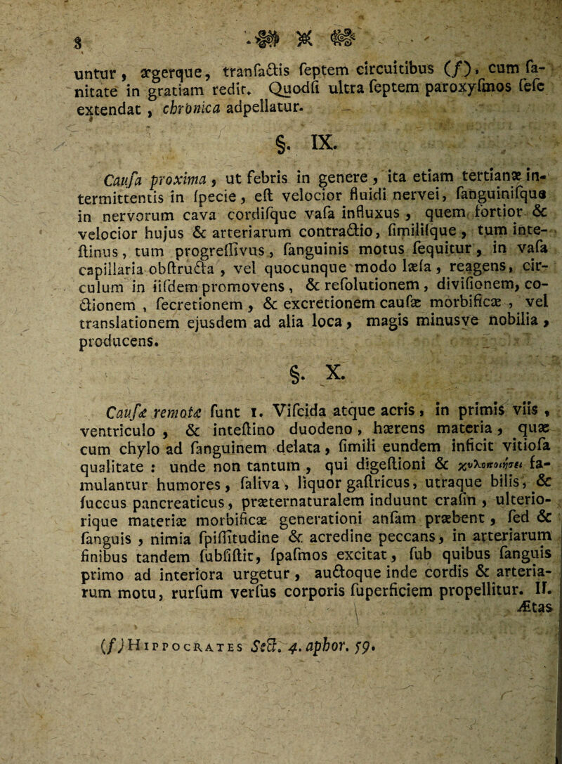 untur» crgerque, tr an factis feptem circuitibus (/). cum fa- nitate in gratiam redit, Quodfi ultra feptem paroxyfmos fefc extendat, chronica adpellatur. §.. IX. Caufa proxima, ut febris in genere, ita etiam tertiana in-' termittentis in (pecie, eft velocior, fluidi nervei, fanguinifqua in nervorum cava cordilquc va(a influxus , quem fortior & velocior hujus & arteriarum contra&io, fimilifque , tum inte- ftinus, tum progreffivus, fanguinis motus fequitur, in vafa capillaria obftrufta , vel quocunque modo Iasia, reagens, cir¬ culum in iifdem promovens, & refolutionem, divifionem, co¬ ctionem , fecretionem , & excretionem caufa; morbifica: , vel translationem ejusdem ad alia loca, magis minusye nobilia , producens. §. x. Caufa remota funt i. Vifcida atque acris, in primis viis , ventriculo , & inteflino duodeno, haerens materia, qua; cum chylo ad fanguinem delata, fimili eundem inficit vitiofa qualitate : unde non tantum , qui digeftioni & xvXannwii fa¬ mulantur humores, faliva, liquor gaflricus, utraque bilis, .& fuccus pancreaticus, praeternaturalem induunt cralin , ulterio- rique materia: morbifica; generationi anfam praebent, fed & languis , nimia fpillitudine & acredine peccans, in arteriarum i finibus tandem fubfiftit, fpafmos excitat, fub quibus fanguis I primo ad interiora urgetur, au&oque inde cordis & arteria¬ rum motu, rurfum verfus corporis fuperficiem propellitur. If. i (/JHippocitATEs ScB. 4.aphor. yp.