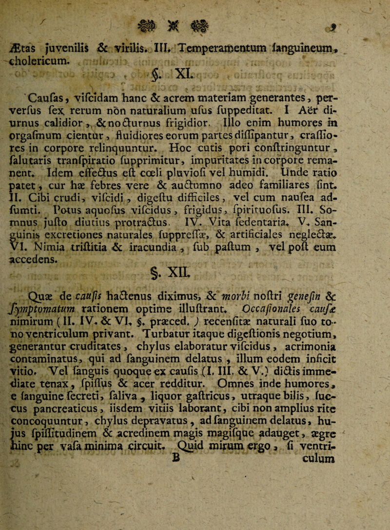 iEtas Juvenilis & virilis. III. Temperamentum languineum, cholericum. -fi»v?b rr, . , .*'■ ^ §. XI. Caulas, vifcldam hanc & acrem materiam generantes, per- verfus fex, rerum non naturalium ufus fuppeditat. I Aer di¬ urnus calidior ^ & no durnus frigidior. Illo enim humores in orgafinum cientur, fluidiores eorum partes diffipantur, craffio- res in corpore relinquuntur. Hoc cutis pori conftringuntur , falutaris tranfpiratio fupprimitur, impuritates in corpore rema¬ nent. Idem effedus eft coeli pluviofi vel humidi. Unde ratio patet, cur hx febres vere & aaftumno adeo familiares fint. II. Cibi crudi, vifcldi, digeitu difficiles, vel cum naufea ad- lumti. Potus aquofus vifcidus, frigidus , fpirituofus. III. So¬ mnus jufto diutius protradus. IV. Vita fedentaria. V* San¬ guinis excretiones naturales fuppreffae, & artificiales negleda?* VI. Nimia triftitia & iracundia , fub paftum , velpoft eum accedens. §. XIL Quse de canfis hadenus diximus, &c morbi noftri genefin & Symptomatum rationem optime illuftrant. Occafionales cauf& nimirum (II. IV. & VI. §♦ prseced, ) recenfitse naturali fuo to¬ no ventriculum privant. Turbatur itaque digcftionis negotium» generantur cruditates, chylus elaboratur vifcidus, acrimonia contaminatus, qui ad fanguinem delatus , illum eodem inficit vitio. Vel (anguis quoque ex caufis (I. III. & V.) didis imme¬ diate tenax, fpiffus & acer redditur. Omnes inde humores, e (anguine fecreti, faliva , liquor gaftricus , utraque bilis, fuc- cus pancreaticus, iisdem vitiis laborant, cibi non amplius rite concoquuntur , chylus depravatus, ad fanguinem delatus, hu¬ jus (piflitudinem & acredinem magis magifque adauget, aegre 4 hinc per vafa minima Circuit. Quid mirum ergo, fi ventrl- B culum