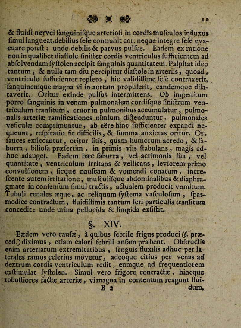 & fluidi nerve! fanguinifque arteriofi in cordistnufculos influxus fimullangueat,debilius fefe contrahit cor, neque integre fefe eva¬ cuare poteft : unde debilis & parvus pulfus. Eadem ex ratione non in qualibet diaftole finifter cordis ventriculus fufficientem ad abfolvendamfyftolenaccipit fanguinis quantitatem. Palpitat ideo tantum , & nulla tam diu percipitur diaftole in arteriis, quoad , ventriculo fufticienter repleto , hic validiftime fefe contraxerit, fanguinemque magna vi in aortam propulerit, eandemque dila¬ taverit. Oritur exinde pullus intermittens. Ob impeditum porro (anguinis in venam pulmonalem cordifque finlftrum ven¬ triculum tranfitum , eruor in pulmonibus accumulatur, pulmo¬ nalis arterias ramificationes nimium diftenduntur, pulmonales veficulse comprimuntur, ab afcrehinc fufficienter expandi ne¬ queunt, refpiratio fit difficilis, & fumma anxietas oritur. Os» fauces cxficcantur, oritur fitis, quam humorum acredo, &fa- burra , biliofa prsefertim , in primis viis ftabulans , magis ad¬ huc adauget. Eadem hsec faburra, vel acrimonia fua , vel quantitate , ventriculum irritans & vellicans , leviorem primo convulfionem , ficque naufeam & vomendi conatum, incre- fcente autem irritatione, mufculifque abdominalibus diaphra¬ gmate in confenfum fimul tradis, adualem producit vomitum. Tubuli renales seque, ac reliquum fyftema vafeulqfum , fpas- modice contradum, fluidiflimis tantum feri particulis tranfitum concedit: unde urina pellucida & limpida exfiftit. §. XIV. _ + y' Eaedem vero caufse, a quibus febrile frigus produci {$. prae- ced.) diximus , etiam calori febrili anfam prsebent. Obftrudis epim arteriarum extremitatibus , fanguis fluxilis adhuc per la¬ terales ramos celerius movetur, adeoque citius per venas ad dextrum cordis ventriculum redit, eumque ad frequentiorem exftimulat fyftolen. Simul vero frigore contradas, hineque robuftiores fadas arteriae, vi magna in contentum reagunt flui- B % ‘ v - dum. i