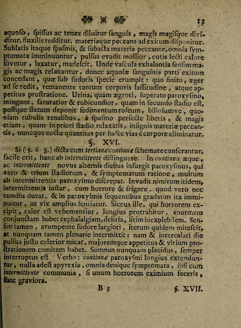 / aquofo, (pfftus ac tenax diluitur fanrgms , magis magi (que cBvf» ditur, fluxilis redditur, materiaquepeecans ad exitum difponitur. Sublatis itaque fpafmis, & (ubaCta materia peccante,omnia fym- ptomata imminuuntur , pulfus evadit mollior , cutis lecti calore fovetur, laxatur, madefeiu Unde vafcufa exhalantia fenfim ma¬ gis ac magis relaxantur, donec aquofse (anguinis parti exitum 'concedant quse fub fu daris fpecie erumpit: quo finito * seger 'adfe redit, remanente tantum corporis laflitudine , atque ap¬ petitus proffirationer Urina, quam aegroti , fuperato paroxyfino, .mingunt, faturatior & rubicundior, quam in fecundo ftadio eft, poftque: (latum deponit fedimentumrofeum, biliofumve , quo¬ niam tubulis renalibus, a fpafmo perfecte liberis , & magis etiam, quam in priori ftadio relaxatis, infignis materiae peccan¬ tis^ nuneque coctae quantitas per hafce vias e corpore eliminatur.. §. XVI. Si ( §. 6 - g.) di£fa cum tertiana continu*(chemateconferantur, facile erit,, hanc ab intermittente diftjnguere. In continua seque , ac intermittente . novus alternis diebus infurgit paroxyfmus, qui .vero & trrum ftadiorum, & fymptomatum ratione , multum ab intermittentis paroxyfino diferepat. Invadit nimirum itidem, intermittentis inftar, cum horrore & frigore , quod vera nec tamdiu durat, &in paroxyfinis fequentibus gradatim ita immi¬ nuitur, ut vix amplius fentiatur. Siccus ille, qui horrorem ex¬ cipit, calor eft vehementior, longius protrahitur, enormem conjunctam habet cephalalgiam,deliria, fttim inexplebdem. Sen- fim tamen , erumpente fudorclargiori, iterum quidem mitefeit,. at nunquam tamen plenarie intermittit : nam & intercalari die- pulfus jufto celerior micat,majoremque appetitus & virium pro- ftrationem comitem habet. Somnus nunquam placidus, femper interruptus eft Verbo: ccmtmua paroxyfmi longius extendun¬ tur , nulla adeft apyrexia , omnia denique fymptomata , ipfi cum intermittente communia , (i unum horrorem eximium feceris , fitot graviora. £ XVIf.