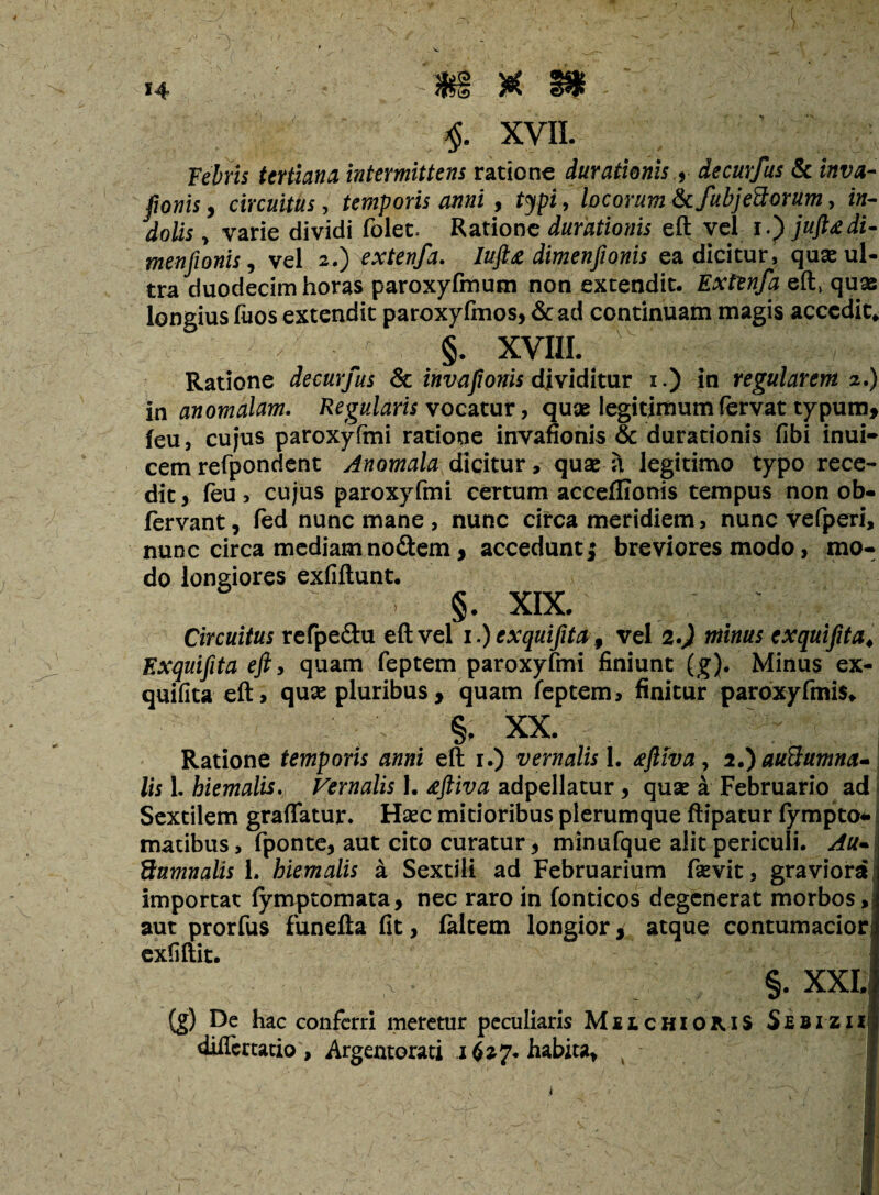 :; ; ; ' . *. ■ - ■ . % • J i * v - ’’ - • , 14 $§§ $ $, XVII. Febris tertiana intermittens ratione durationis $ decurfus & invii-* ponis, circuitus, temporis anni , typi, locorum Scfubjeftorum, i«- do/is, varie dividi folet* Ratione durationis eft vel 1.) juft&di- menfionis, vel 2.) extenfa. Iuft& dimenfionis ea dicitur, quae ul¬ tra duodecim horas paroxyfmum non extendit. Extenfa eft, quas longius fuos extendit paroxyfmos, & ad continuam magis accedit* §. XVIII. Ratione decurfus & invaftonis dividitur 1.) in regularem 2.) in anomalam. Regularis vocatur, quae legitimum fervat typum* feu, cujus paroxyftni ratione invafionis & durationis fibi inui- cem refpondent Anomala dicitur, quae a legitimo typo rece¬ dit, feu, cujus paroxyfmi certum acceffionis tempus non ob- fervant, fed nunc mane , nunc circa meridiem, nunc vefperi, nunc circa mediam nodem * accedunt; breviores modo > mo¬ do longiores exfiftunt. §. XIX. Circuitus refpe&u eft vel 1.) exquifita 9 vel 2.) minus exquifita* Exquifita eft, quam feptem paroxyfmi finiunt (g). Minus ex¬ quifita eft, quae pluribus * quam feptem, finitur paroxyfmis, §; xx. Ratione temporis anni eft 1.) vernalis 1. <eftiva, 2.} auftumna- lis L hiemalis. Vernalis 1. £ftiva adpellatur, quae a Februario ad Sextilem graflatur. Haec mitioribus plerumque ftipatur fympto* madbus, fponte, aut cito curatur, minufque alit periculi. Au- ftnmnalis L hiemalis a Sextili ad Februarium fsevit, graviora importat (ymptomata, nec raro in fonticos degenerat morbos, aut prorfus funefta fit, faltem longior, atque contumaciori exfiftit. §. XXI, {g) De hac conferri meretur peculiaris Muchioms Sebizii diflertatio, Argentorati 1627. habita.