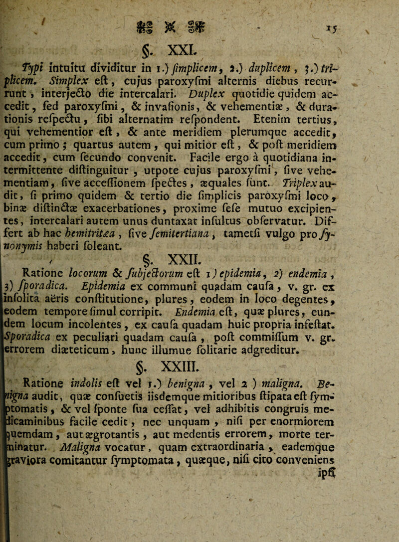 I - §. XXL Typi intuitu dividitur in i.) fimplicent9 i.) duplicem, J«) tri¬ plicem* Simplex eft, cujus paroxyfmi alternis diebus recur¬ runt > interje&o die intercalari. Duplex quotidie quidem ac¬ cedit , fed paroxyfmi, & invafionis, & vehementiae, & dura- tionis refpe£fcu, fibi alternatim refpondent. Etenim tertius, qui vehementior eft, & ante meridiem plerumque accedit, cum primo; quartus autem , qui mitior eft , & poft meridiem accedit, cum fecundo convenit. Facile ergo a quotidiana in¬ termittente diftinguitur , utpote cujus paroxyfmi, five vehe¬ mentiam, five acceftionem fpeftes , aequales funt. Triplex au¬ dit, fi primo quidem & tertio die fimplicis paroxyfmi Joco, binas diftin£tas exacerbationes, proxime fefe mutuo excipien¬ tes, intercalari autem unus duntaxat infulcus obfervatur. Dif¬ fert ab hac bemitriUa , five femitertiana , tametfi vulgo pro fy- ! nonymis haberi foleant. §. XXIL Ratione locorum & fubjeSorum eft i ) epidemia, 2) endemici, 3) fporadica. Epidemia ex communi quadam Caufa, v. gr. ex infolita aeris conftitutione, plures, eodem in loco degentes, eodem tempore fimul corripit. EndemiacU, quas plures, eun¬ dem locum incolentes , ex caufa quadam huic propria infeftat. Sporadka ex peculiari quadam caufa ,, poft commifium v. gfv errorem diasteticum, hunc illumue folitarie adgreditur.  ; ' §. XXIII. Ratione indolis eft vel j.) benigna , vel 2 ) maligna. Be- ligna audit, quae confuetis iisdemque mitioribus ftipataeft fym- >tomatis, & vel (ponte fua ceftat, vel adhibitis congruis me- licaminibus facile cedit, nec unquam , nifi per enormiorem juemdam, aut aegrotantis , aut medentis errorem, morte ter- nihatur. . Maligna vocatur, quam extraordinaria , eademque {raviora comitantur (ymptomata, quaeque, nifi cito conveniens