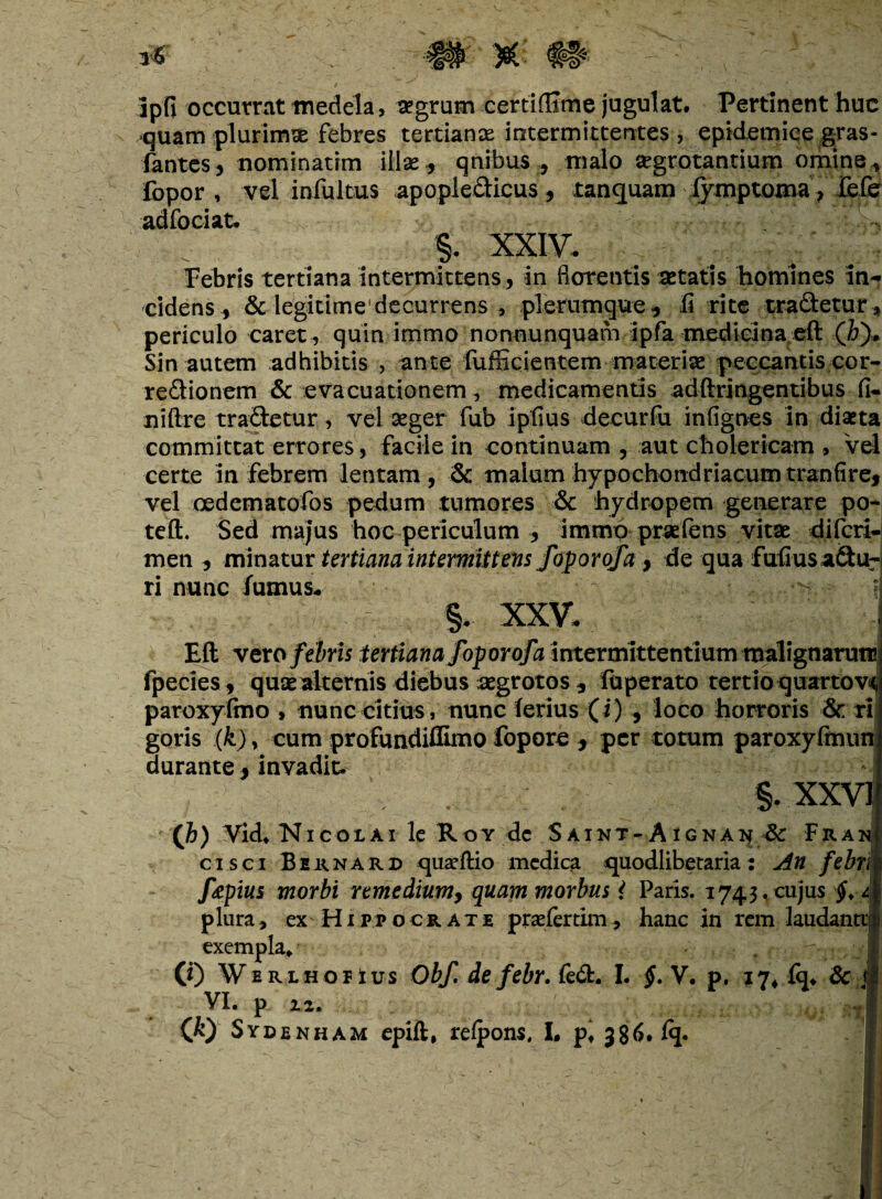 jpfi occurrat medela, aegrum certifllme jugulat. Pertinent huc quam plurimas febres tertianae intermittentes, epidemice gras- fantes, nominarim illas, qnibus * malo aegrotantium omine , fopor , vel infultus apopiedicus, tanquam fymptoma, fefe adfociat. §. XXIV, Febris tertiana intermittens, in florentis aetatis homines in¬ cidens, & legitime'decurrens , plerumque, li rite tradetur, periculo caret, quin immo nonnunquam ipfa medicina elt (&)* Sin autem adhibitis , ante fufficientem materiae peccantis cor- redionem & evacuationem, medicamentis adftringentibus fi- niftre tradetur, vel aeger fub ipfius decurfu infignes in diaeta committat errores, facile in continuam , aut cholericam , Vel certe in febrem lentam, & malum hypochondriacum tranfire, vel oedema tofos pedum tumores & hydropem generare po- teft. Sed majus hoc periculum , immo prsefens vitae diferi- men , minatur tertiana intermittens foporofa } de qua fufiusadur ri nunc fumus, -i §. XXV, Eli vero febris tertiana fopor of a intermittentium malignaruti! fpecies, quae alternis diebus aegrotos , fuperato tertio quartov<( paroxyftno , nunc citius, nunc ferius (i) , loco horroris & ri goris (k), cum profundiffimo fopore , per totum paroxyfinun durante 3 invadit. §.xxvi xh) Vid. Nicolai le Ror de Saint- Aignai* 3c Frant cisci Bernard quarftio medica quodlibecaria: An febriji ftpius morbi remedium, quam morbus { Paris. 1743,cujus <2$ plura , ex Hippocrate praefertim, hanc in rem laudantiiji exempla. I (0 w ERLHOPius Obf. defebr.&d:, I. $. V. p, 17* lq. 8c jl p i2* J