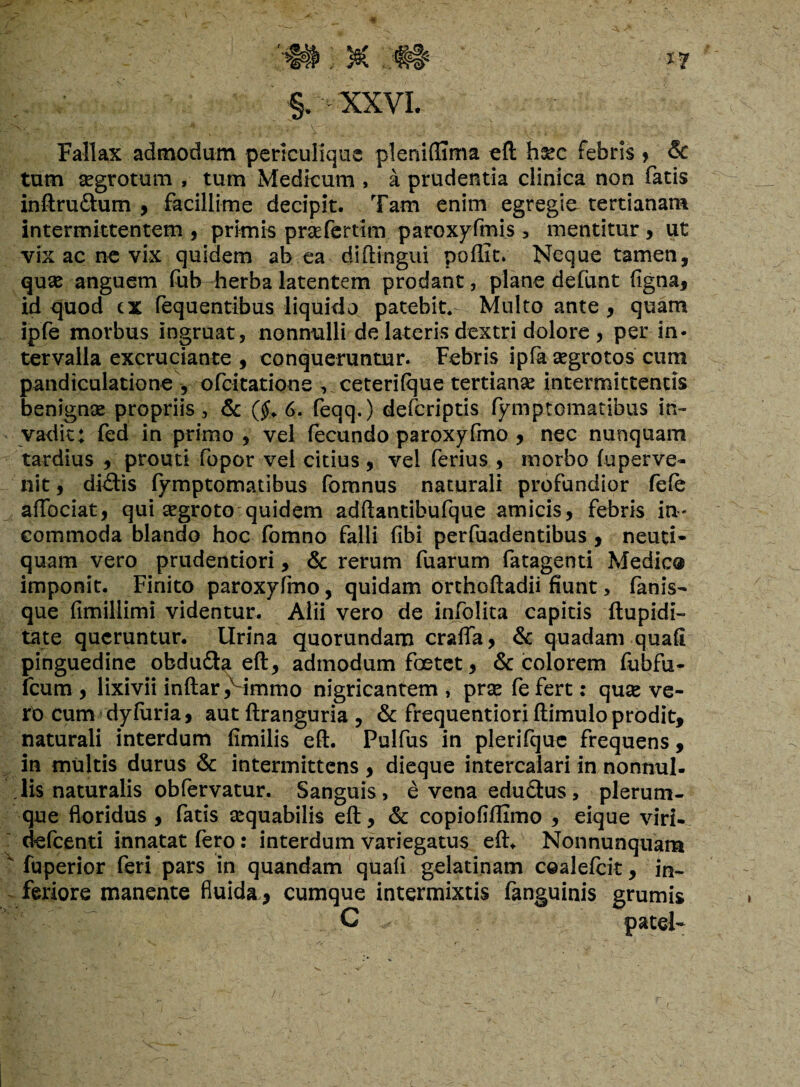 Fallax admodum periculique pleniflima eft hsec febris > & tum aegrotum , tum Medicum , a prudentia clinica non fatis inftrudtum , facillime decipit. Tam enim egregie tertianam intermittentem , primis praefertim paroxyfmis , mentitur , ut vix ac ne vix quidem ab ea diftingui pofiit. Neque tamen, quae anguem (ub Tierba latentem prodant, plane defunt figna, id quod cx fequentibus liquido patebit.- Multo ante , quam ipfe morbus ingruat, nonnulli de lateris dextri dolore , per in¬ tervalla excruciante , conqueruntur. Febris ipfa aegrotos cum pandiculatione , ofcitatione , ceterilque tertianae intermittentis benignae propriis, & (#. 6. feqq.) defcriptis fymptomatibus in¬ vadit; fed in primo , vel fecundo paroxyfmo , nec nunquam tardius , prouti fopor vel citius , vel ferius , morbo fuperve- nit, dhftis fymptomatibus fomnus naturali profundior fele affociat, qui aegroto quidem adftantibufque amicis, febris in¬ commoda blando hoc fomno falli fibi perfuadentibus , neuti- quam vero prudentiori, & rerum fuarum fatagenti Medie® imponit. Finito paroxyfmo, quidam orthoftadii fiunt, fanis¬ que fimillimi videntur. Alii vero de infolita capitis ftupidi- tat e queruntur, lirina quorundam craffa, & quadam quafi pinguedine obdu&a eft, admodum foetet, & colorem fubfu- fcum , lixivii inftar ,vimmo nigricantem , prae fe fert: quae ve¬ ro cum dyfuria, aut ftranguria, & frequentiori ftimulo prodit, naturali interdum fimilis eft. Pulfus in plerifque frequens, in multis durus & intermittens, dieque intercalari in nonnul¬ lis naturalis obfervatur. Sanguis, e vena edudtus, plerum¬ que floridus , fatis aequabilis eft, & copiofiffimo , eique viri- defeenti innatat fero: interdum variegatus eft. Nonnunquam v fuperior feri pars in quandam quafi gelatinam coalefcit, in¬ feriore manente fluida , cumque intermixtis fanguinis grumis C patel-