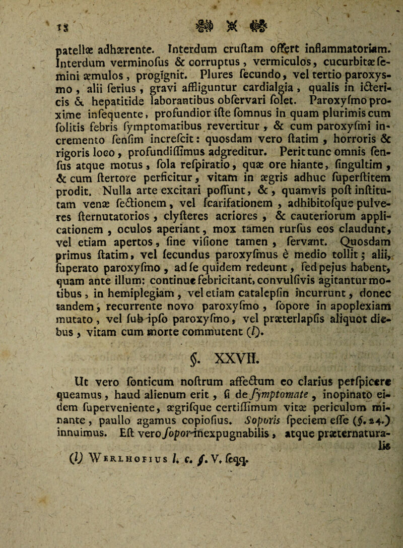 « $ #§s \ / patellae adhaerente. Interdum crudam offert inflammatoriam. Interdum verminofus & corruptus, vermiculos, cucurbitae fe¬ mini semulos , progignit. Plures fecundo, vel tertio paroxys¬ mo , alii ferius , gravi affliguntur cardialgia , qualis in i&eri- cis &. hepatitide laborantibus obfervari folet. Paroxyfmo pro¬ xime infequente, profundior ifte fomnus in quam plurimis cum folitis febris fymptomatibus revertitur , & cum paroxyfmi in* cremento fenfim increfcit: quosdam vero ftatim , horroris & rigoris loco, profundiflimus adgreditur. Perit tunc omnis fen- fus atque motus, fola refpiratio, quse ore hiante, fingultim , & cum ftertore perficitur, vitam in aegris adhuc fuperftitem prodit» Nulla arte excitari poffunt, &, quamvis poftinftitu- tam venas fe&ionem, vel fcarifationem , adhibitofque pulve¬ res fternutatorios , clyfteres acriores , & cauteriorum appli¬ cationem , oculos aperiant, mox tamen rurfus eos claudunt, vel etiam apertos, fine vifione tamen , fervant. Quosdam primus ftatim, vel fecundus paroxyfmus d medio tollit; aliv fuperato paroxyfmo , adfe quidem redeunt, fed pejus habent, quam ante illum: continue febricitant, convulfivis agitantur mo¬ tibus , in hemiplegiam , vel etiam catalepfin incurrunt, donec tandem, recurrente novo paroxyfmo, fopore in apoplexiam mutato , vel fuh ipfo paroxyfmo, vel prjeterlapfis aliquot die¬ bus , vitam cum morte commutent (/). §. XXVII. Ut vero fonticum noftrum affe&um eo clarius potfpicerc queamus, haud alienum erit , fi defymptomate , inopinato ei¬ dem fupervenieote, acgrifque certiffimum vitse periculum mi¬ nante, paullo agamus copiofius. Soporis fpeciem effe innuimus. Eft vero/opoHnexpugnabilis, atque prscternatura- ':r ''>• ' .ii; - ' > ^ lis’ (l) Wf.Rlhopius h C. /. V. fcqcj.