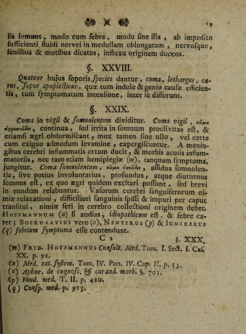 Jis fomtws, modo cum febre, tnodo fine illa , ab impedito fufficienti. fluidi nervei in medullam oblongatam , nervolque, fenfibus & motibus dicatos, influxu originem ducens. §. XXVIII. Quatuor hujus Coporisfpecies dantur, coma$ lethargus, c&- rus, fopor apopletticus, quce tum indole & genio caufa: efficien¬ tis, tum fymptomatum intenfione, inter fe differunt. §. XXIX. Coma in vigil & fomnolentum dividitur. Coma vigil , «<3^* «yfvnyZht, continua, fed irrita in fomnum proclivitas/eft, & etiamfi aegri obdormifcant, mox tamen fine ullo , vei certe cum exiguo admodum levamine , expergifcuntur. A menin- gibus cerebri inflammatis ortum ducit, & morbis acuds inflam¬ matoriis, nec raro etiam hemiplegise (m), tanquam fymptoma, jungitur. Coma fomnolentum, v&y.* irsmhs, affidua fomnolen- tia, five potius involuntarius, profundus, atque diuturnus fomnus eft, ex quo aegri quidem excitari poffunt, fed brevi in eundem relabuntur. Vaforum cerebri fadguiferorum ni¬ mia? relaxationi, difficiliori fanguinis fpiffi & impuri per caput tranfitui, nimia? feri in cerebro colle&ioni originem debet. Hoffmannum (n) fi audias, idiopathicum eft, & febre ca¬ ret; Boerhaavius vero (o), Nente rus (p) & Iunckerus (q) febrium fymptoma effe contendunt. c 4 §■ xxx. (.») Frid. Hoffmannus Confult, Med.Tom. I. Sed. I. Ca£ XX. p. <?i. (n) Med, rat.fyftem. Tom, IV. Part. IV. Cap. II. p, ^ (o) Aphor. de cognofc. & cur and. morb. 70;. (p) Fund. med. T, II. p, 420. (3) Cow/p. med. p. 5)13* .