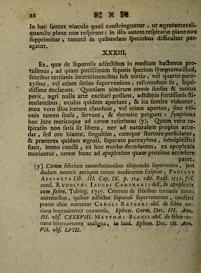 « 1' ftS $ ^ • In hac fauces vinculo quafi conftringuntur , ut aegrotantes ali- quandiu plane non refpirent: in illis autemrefpiratio planenoa fiipprimitur , tametfi in quibusdam (peciebus difficulter per¬ agatur* > XXXIII. Ea, quse dc foporafis adfe&ibus in medium ha£l:enus pro¬ tulimus, ad quam potiffiqium foporis fpeciem fymptoma illud, febribus tertianis intermittentibus fub tertio , vel quarto paro- xyfmo , vel etiam ferius fupervcniens , referendum fit, liqui- diflime declarant. Quoniam nimirum omnis fenfus motus perit, tegri nulla arte excitari poffunt, adhibitis fortiffimis fti- iqulantibus; oculos quidem aperiunt, & ita fentire videntur, mox vero illos iterum claudunt, vel etiam apertos, fine vifi- onis tamen fenfu, fervant, & dormire pergunt : fymptoma hoc /ure meritoque ad carum referimus (y). Quum vero .re¬ fpiratio non fatis fit libera, nec ad naturalem propius acce¬ dat, fed ore hiante, fingultim , cumque ftertore perficiatur, & praeterea quidam aegroti, fuperato paroxyfimo, hemiple&ici fiant, immo cun£ti , ex hoc morbo decedentes, ex apoplexia moriantur, carum hunc ad apoplexiam quam proxime accedere patet, (j) Carum febrium exacerbationibus aliquando fiipervenire, jam cludum notavit antiquils rerum medicarum feriptor, Paullus Aegi ne ta Lib. III, Cap♦ IX, p, 114♦ edit, BafiL if$2,fot, conf. Rudolphi Iacobi Camerarii di(T, de apoplexia cum febre, Tubing. 1717. Ceterum de febribus tertianis inter¬ mittentibus > quibus adfe<5tus foporoli fupervenerunt, conferri praeter alios merentur Caroli Raygeri obf de febre ter¬ tiana intermittente comatofa. Epbem♦ Germ, Dec♦ III, Ann, -v III. obf, CXXXVlll, Matth^i Blauii obf. de febre ter- tianadntermirtente maligna, ia laud. Et)bem. Dec, cit, Ann, VII, obf LVIU,