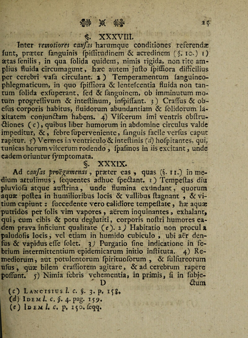 ; $2 XXXVIII# Inter remotiores caufas Tiaruraque conditiones referendae funt, praeter fanguinis fpiffitudinem & acredinem (.$; ic.) i) setas .fenilis', in qua folida quidem , nimis rigida, non rite am¬ plius fluida circumagunt, haec autem jufto fpiffiora difficilius per cerebri vafa circulant. 2 ) Temperamentum (anguineo- phlegmaticum, in quo fpiffiora & lentefcentia fluida non tan¬ tum folida exfuperant, fed & fanguinem, ob imminutum mo-. tum progreffivum & inteltinum, infpiffant. 3 ) Gradus & ob- efus corporis habitus, fluidorum abundantiam & foiidorum la¬ xitatem conjunftam habens* 4) Vifcerum imi ventris obftru- ftiones (c), quibus liber humorum in abdomine circulus valde impeditur, &, febre fuperveniente, fanguis facile verfus caput rapitur, fi Vermes in ventriculo & inteftinis (d) hofpitantes, qui, tunicas horum vifcerum rodendo > fpafmos in iis excitant, unde eadem oriuntur fymptomata* §. XXXIX. Ad caufas proegumenas ? praeter eas , quas (§. 1 r.) in me¬ dium attulimus , fequentes adhuc fpe&ant* 1) Tempeftas diu pluvio fa atque auftrina, unde flumina exundant, quorum aquae poftea in humilioribus locis & vallibus ftagnant , & vi¬ tium capiunt : fuccedente vero calidiore tempeftate , hx aquae putridbs per folis vim vapores , aerem inquinantes, exhalant, qui, cum cibis & potu deglutiti, corporis noftri humores ea¬ dem prava inficiunt qualitate ( e ). 2) Habitatio non procul a paludofis locis, vel etiam in humido cubiculo , ubi aer den¬ ius & vapidus effe folet. 3) Purgatio fine indicatione in fe¬ brium intermittentium epidemicarum initio inflituta. 4) Re¬ mediorum, aut potulentorum fpirituoforum , & fulfureorum ufus, quae bilem craffiorem agitare, & ad cerebrum rapere pofTuntf fi Nimia febris vehementia, in primis, fi in fubje- ' D ctum