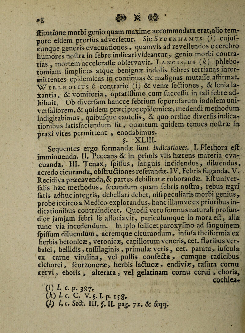 Ititariorre morbi genio quam maxime accommodata erat,alio tem¬ pore eidem prorfus advertetur. SIcSydenhamus (i) cujuf- cunque genetis evacuationes , quamvis ad revellendos e cerebro humores noftra in febre indicari videantur y genio morbi contra¬ rias ? mortem acceleraffe obfervavit» Lancisius (k ) phlebo¬ tomiam (Implices atque benignae indolis febres tertianas inter¬ mittentes epidemicas in continuas & malignas mutaife affirmat» Werliiohus. e contrario (./)■ & vense fe&iones , & lenia la¬ xantia > & vomitoria , optatiffimo cum fucceffu in tali febre ad¬ hibuit. Ob diverfam hancce febrium foporofarum indolem uni- verfaliorem, &: quidem praecipue epidemicas, medendi methodum indioitabimus , quibufque cautelis, & quo ordine diverfis indica- tionTbus (atisfaciendum (It, quantum quidem tenues noftrae in praxi vires permittent , enodabimus. §.. XLIIL Sequentes ergo formanda funt indicationes.. I. Plethora eft imminuenda, II» Peccans & in primis viis haerens materia eva¬ cuanda. IIL Tenax, fpiflus, fanguis incidendus, diluendus, acredo cicuranda, obftru&iones referandae. IV* Febris fuganda. V. Recidiva praecavenda,& partes debilitatae roborandae.. Eft univer- falis haec methodus, fecundum quam febris noftra, rebus aegri; fatis adhuc integris, debellari debet, nifi peculiaris morbi genius %. probe iccircoa Medico explorandus, hanc iiiamveex prioribus in¬ dicationibus contrain dicet» Quodfi vero fonmus naturali profun¬ dior jamjam febri fe aftbciavit, periculumque in mora eft, alia tunc via incedendum. Inipfo fcilicetparoxyfmo ad (anguinem fpiffum diluendum ,, acremque cicurandum, infufa theiformia ex herbis betonicae, veronicae, capillorum veneris, cet» floribus ver- bafei, bellidis, tuffilaginis, primulae veris , cet. parata „ iufcula cx carne vitulina, vel pullis confefla» cumque radicibus cichorei, fcorzonerae, herbis laStucae» endiviae, rafiira cornu* cervi, eboris , alterata, veli gelatinam cornu cerui % eboris, cochlea*» (?) L c. p. 387,