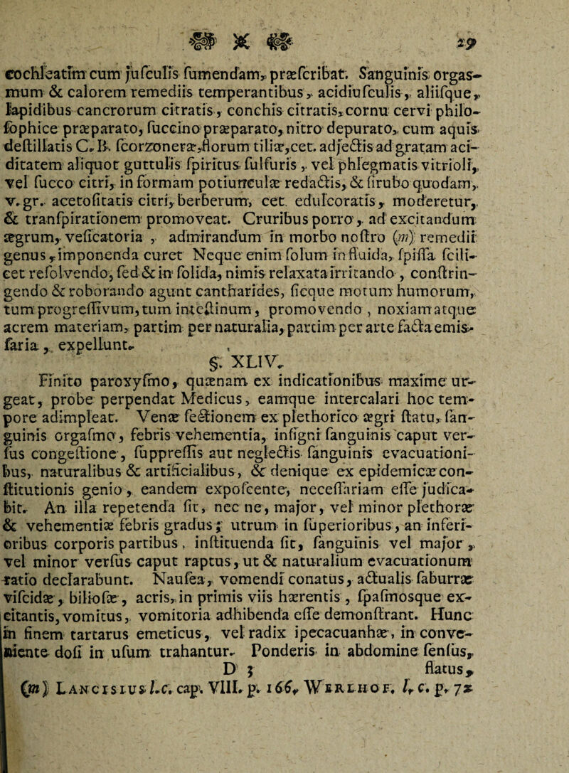 cochleatim cum jufculis fumendam, prsefcribat. Sanguinis, orgas- mum & calorem remediis temperantibus , acidiufculis,. aliifque* lapidibus cancrorum citratis, conchis citratis, cornu cervi philo- fophice praeparato, fuccino pr^parato, nitro depurato,, cum aquis- deftillatis C * & fcorzonerst,Horum tilix,cet. adjeSis ad gratam aci- ditatem aliquot guttulis fpiritus fulfuris , vel phlegmatis vitrioli,, Tei fucco citri, in formam potiunculae redadiis, &firubo quodam,. v*gr. acetofitatis citri, berberum, cet. edulcoratis y moderetur,. & tranfpi ratio nem promoveat. Cruribus porro',. ad: excitandum 2tgrum,> veflcatoria , admirandum in morbo nofiro (w) r em edit genus y imponenda curet Neque enim folum in fluida, fpifTa fciU- eet refolvendoj fed& in folida, nimis relaxata irritando , conflrin- gendo & roborando agunt cantharides, ficq.ue motum humorum,, tum progrdIivmn,tum intcilinum, promovendo , noxiamatque acrem materiam, partim per naturalia, partim per arte fa&aemis- faria, expellunto §. XLIVo Finito paroxyfmo, qucenam ex indicationibus maxime ur¬ geat, probe perpendat Medicus, eamque intercalari hoc tem¬ pore adimpleat. Vente fe£tionem ex plethorico cegrr flatu, (an¬ guinis orgafma, febris vehementia, infigni fanguinis caput ver- fus congeLlione , fuppreflis aut negledlis fanguinis evacuationi¬ bus, naturalibus & artificialibus , <Sc denique ex epidemiccecon- flitutionis genio , eandem expofeente-, neceflariam elTe judica** bit. An illa repetenda fit, nec ne , major, vel minor plethorae & vehementia febris gradus ;- utrum in fuperioribus, an inferi¬ oribus corporis partibus , inflituenda fit, fanguinis vel maforV vel minor verfus caput raptus , ut & naturalium evacuationum’ ratio declarabunt. Naufea , vomendi conatus, actualis faburrae vifcidse , biliofie , acris,in primis viis haerentis , fpafinosque ex- icitantis, vomitus, vomitoria adhibenda effe demonflrant. Hunc in finem tartarus emeticus , vel radix ipecacuanhte, in conve¬ niente dofi in ufunx trahantur. Ponderis in abdomine fenfusr D' 5 flatus * Qn) LancrsrusUc\ caj>% VlILpi i^¥iRtKor, lr c. p, 7at