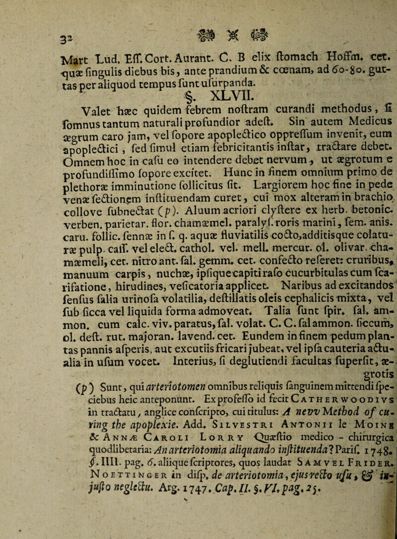 >H X #1« 3- Mart Lud, Ef£ Cort. Aurant. C. B elix ftomach Hoffim cet. x\\ix fingulis diebus bis, ante prandium& ccenam, ad <5o-go. gut¬ tas per aliquod tempus funt ufurpanda. ■ §. XLVIL Valet haec quidem febrem noftram curandi methodus , II fomnus tantum naturali profundior adeft* Sin autem Medicus Secrrum caro jam, vel fopore apopledico oppreffum invenit, eum apopledici, fed fimul etiam febricitantis inftar, jtradare debet. Omnem hoc in cafu eo intendere debet nervum., ut aegrotum e proftindiffimo fopore excitet. Hunc in finem omnium primo de plethorae imminutione follicitus fit. Largiorem hoc fine in pede vense fedionpm infiituendam curet, cui mox alteram in brachio collove fubnedat(p). Aluum acriori clyftere ex herb. hetonic. verben. parietar. flor, chamaemel. paral7.fi roris marini, fem. anis, caru. follic. fennee In f. q. aquae fluviatilis codo,additi$que colatu¬ ra pulpcalf. vel eled» cathoL vel. melLmercur. oi. olivar cha¬ maemeli, cet. nitro ant. fal» gemm» cet. confedo referet: cruribus* manuum carpis, nuchae, ipfiquecapitirafo cucurbitulas cum fca- rifatione, hirudines, veficatoria applicet. Naribus ad excitandos fenfus falia urinofa volatilia, deftillatis oleis cephalicis mixta, vel fub ficca vel liquida forma admoveat» Talia funt fpir» fal» am¬ nion. cum calc. viv. paratus,fal. volat. C. C. fal ammon. ficcurn, ol» deft. rut. majoran. lavend. cet. Eundem in finem pedum plan¬ tas pannis afperis, aut excutiis fricari jubeat, vel ipfa cauteria adu- alia in ufum vocet. Interius, fi deglutiendi facultas fuperfit, ae¬ grotis (p ) Sunt, qui arteriotomen omnibus reliquis fanguinemmittendifpe- ciebus heic anteponunt. Ex profeflo id fecit Cathhrwoodivs in tradatu/ anglice confcripto, cui titulus: A nevvMethod of cu- ring the apoplexie. Add» Silvestri Antonii le Moinb & Ann^e Caroli Lorry •Quseftio medico — chirurgica quodlibetaria; An arteriotomia aliquando inftituenda! VariC. 1748* jf.. III1. pag, 6. aliique fcriptores, quos laudat Samvel Frider. Noettinger in difp» de arteriotomia,ejusreUo ufu, & iu~ jujio negkdu. Arg. 1747. Cap.il. $,r/,pag,2y.