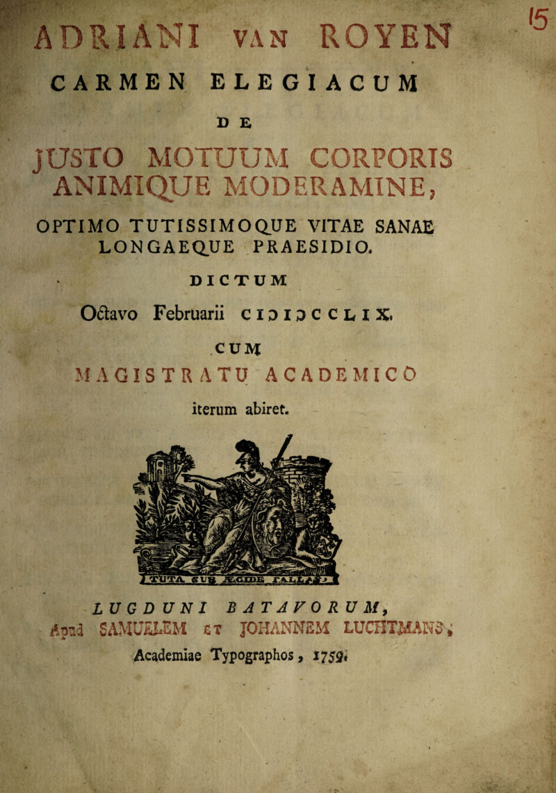 ADRIANI van ROYEN CARMEN ELEGIACUM D E JUSTO MOTUUM CORFORTS ANIMIQUE MODERAMINE? OPTIMO TUTISSIMO QUE VITAE SANAE LONGAEQUE PRAESIDIO. DICTUM Octavo Februarii cididccliX. cum MAGISTRATU ACADEMICO iterum abiret. LUGDUNI BATAVORUM, Apud SAMUEbEM et JOHANNEM LUCHTMANS, Academiae Typographos, 1752.