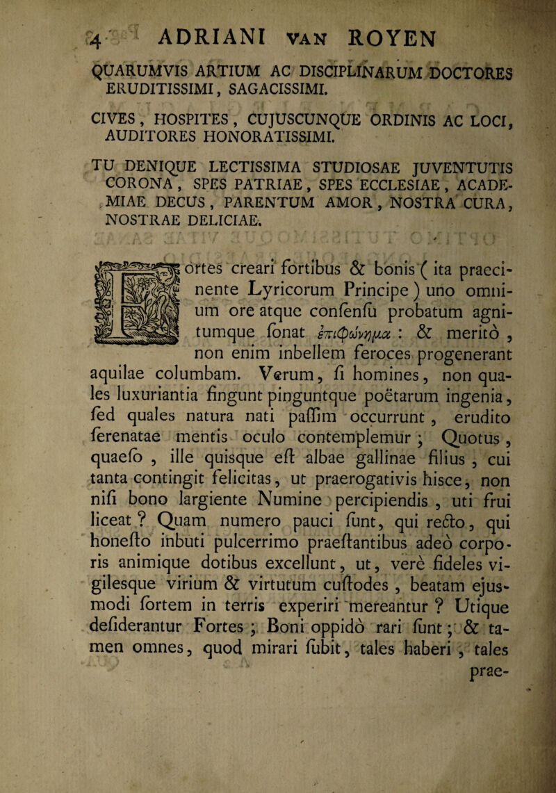 QUARUMVIS ARTIUM AC DISCIPLINARUM DOCTORES ERUDITISSIMI, SAGACISSIMI. CIVES , HOSPITES , CUJUSCUNQUE ORDINIS AC LOCI, AUDITORES HONORATISSIMI. TU DENIQUE LECTISSIMA STUDIOSAE JUVENTUTIS CORONA , SPES PATRIAE , SPES ECCLESIAE , ACADE¬ MIAE DECUS, PARENTUM AMOR, NOSTRA CURA, NOSTRAE DELICIAE; '» i : ' K ■ / i ' JL • * , < * • i * ortes creari fortibus & bonis (ita praeci¬ nente Lyricorum Principe ) uno omni¬ um ore atque confenfu probatum agni- tumque fonat : & merito , non enim inbellem feroces progenerant aquilae columbam. Verum, fi homines, non qua¬ les luxuriantia fingunt pinguntque poetarum ingenia, fed quales natura nati paflim occurrunt , erudito ferenatae mentis oculo contemplemur, Quotus, quaefo , ille quisque eft albae gallinae filius , cui tanta contingit felicitas, ut praerogativis hisce, non nifi bono largiente Numine percipiendis , uti frui liceat? Quam numero pauci funt, qui re<5to, qui honefto inbuti pulcerrimo praeftantibus adeo corpo¬ ris animique dotibus excellunt, ut, vere fideles vi¬ gilesque virium & virtutum cuffodes , beatam ejus¬ modi fortem in terris experiri 'mereantur ? Utique defiderantur Fortes ; Boni oppido rari funt; & ta¬ men omnes, quod mirari fubit, tales haberi , tales ; u prae-