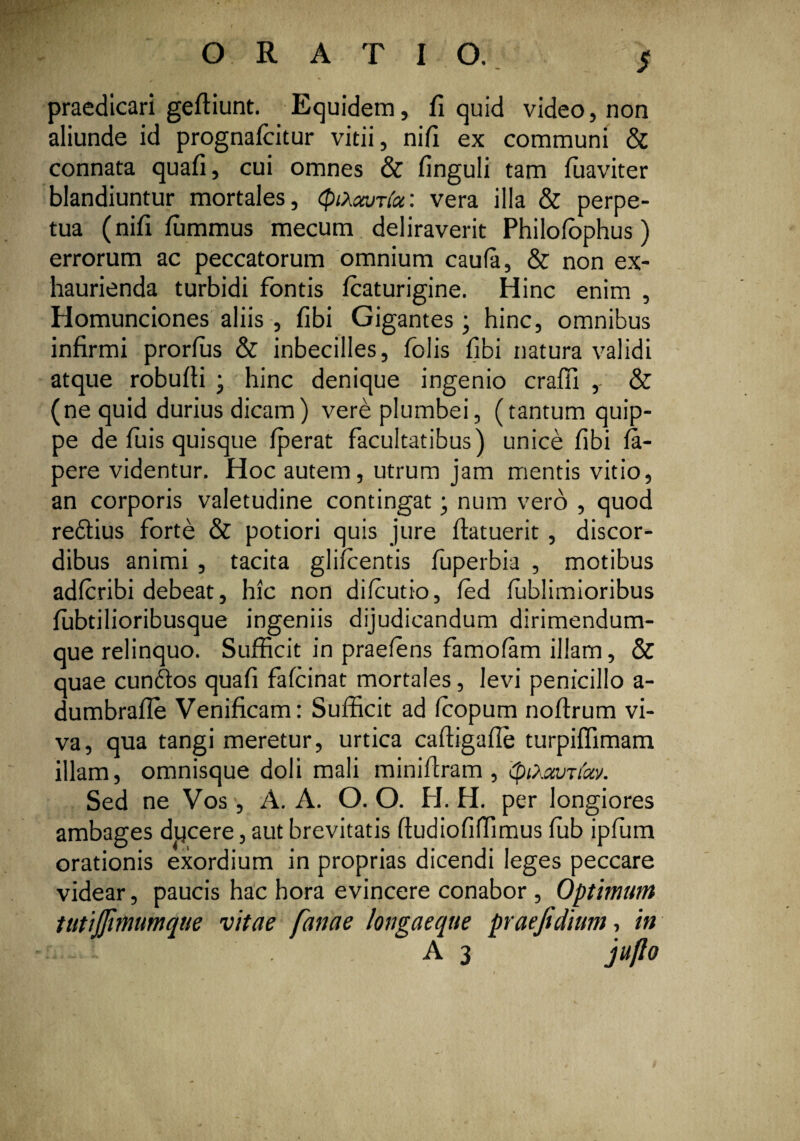 ORATIO. S praedicari gefliunt. Equidem, fi quid video, non aliunde id prognafcitur vitii, nifi ex communi & connata quafi, cui omnes & finguli tam fuaviter blandiuntur mortales, QiXccjt(u: vera illa & perpe¬ tua (nifi fiimmus mecum deliraverit Philofophus) errorum ac peccatorum omnium caufa, & non ex¬ haurienda turbidi fontis fcaturigine. Hinc enim , Homunciones aliis , fibi Gigantes; hinc, omnibus infirmi prorfiis & inbecilles, folis fibi natura validi atque robufli ; hinc denique ingenio crafii ,- & (ne quid durius dicam) vere plumbei, (tantum quip¬ pe de fuis quisque fperat facultatibus) unice fibi fa- pere videntur. Hoc autem, utrum jam mentis vitio, an corporis valetudine contingat; num vero , quod redtius forte & potiori quis jure (latuerit, discor¬ dibus animi , tacita gliicentis fuperbia , motibus adfiribi debeat, hic non difiutio, fed fublimioribus fubtilioribusque ingeniis dijudicandum dirimendum- que relinquo. Sufficit in praeiens famofam illam, & quae cundtos quafi fafcinat mortales, levi penicillo a- dumbrafie Venificam: Sufficit ad icopum noflrum vi¬ va, qua tangi meretur, urtica caftigafle turpiffimam illam, omnisque doli mali miniflram , (piXxuTiccv. Sed ne Vos, A. A. O. O. H. H. per longiores ambages ducere, aut brevitatis (tudiofiffimus fub ipfum orationis exordium in proprias dicendi leges peccare videar, paucis hac hora evincere conabor , Optimum tutijjinwmque vitae fanae longaeqtte praejidium, in :..~1 A 3 juflo