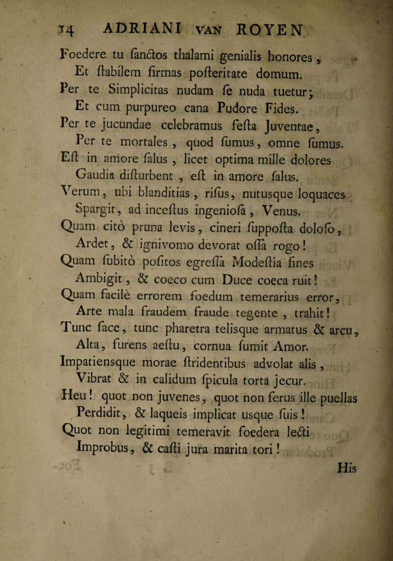 . \ ^ r' ' . Foedere tu fandos thalami genialis honores, Et flabilem firmas pofleritate domum. Per te Simplicitas nudam fe nuda tueturp Et cum purpureo cana Pudore Fides. Per te jucundae celebramus fefla Juventae, Per te mortales , quod fumus, omne fumus. Eft in amore falus , licet optima mille dolores Gaudia difcurbent , efl in amore falus. Verum, ubi blanditias, rifus, nutusque loquaces Spargit, ad inceftus ingeniola , Venus. Quam cito pruna levis, cineri fuppofla. dolofo, Ardet, & ignivomo devorat offa rogo! Quam fubito politos egrefla Modeflia fines Ambigit, & coeco cum Duce coeca ruit 1 Quam facile errorem foedum temerarius error, Arte mala fraudem fraude tegente , trahit! Tunc face, tunc pharetra telisque armatus & arcu. Alta, furens aeflu, cornua fumit Amor. Impatiensque morae firidentibus advolat alis, Vibrat & in calidum fpicula torta jecur. Heu ! quot non juvenes, quot non ferus ille puellas , Perdidit, & laqueis implicat usque fuis! Quot non legitimi temeravit foedera ledi Improbus, & cafii jura marita tori! His