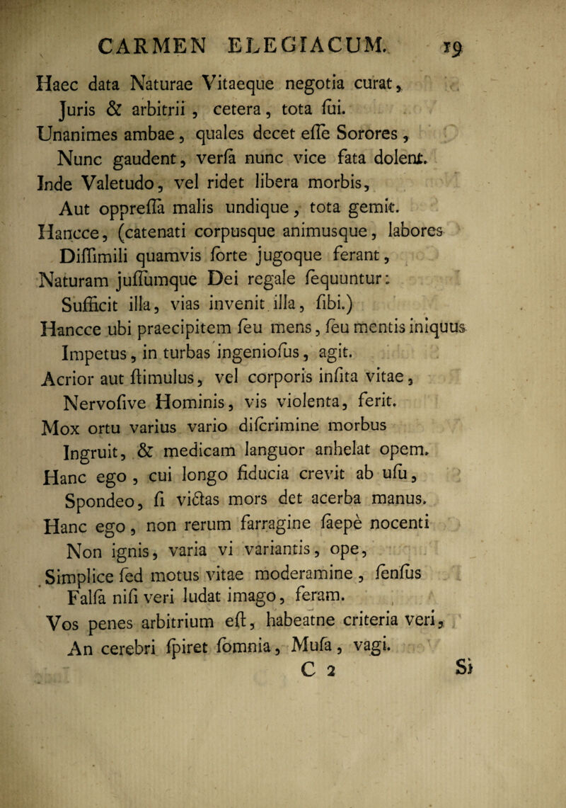 Haec data Naturae Vitaeque negotia curat, Juris & arbitrii , cetera, tota lui. Unanimes ambae, quales decet efie Sorores , Nunc gaudent, verfe nunc vice fata dolent. Inde Valetudo, vel ridet libera morbis. Aut opprefia malis undique, tota gemit. Hanece, (catenati corpusque animusque, labores Diffimili quamvis forte jugoque ferant. Naturam jufiumque Dei regale fequuntur: Sufficit illa, vias invenit.illa, fibi.) Hancce ubi praecipitem fou mens, fou mentis iniquus Impetus, in turbas ingeniofos, agit. Acrior aut ffimulus, vel corporis infita vitae, Nervofive Hominis, vis violenta, ferit. Mox ortu varius vario diforimine morbus Ingruit, & medicam languor anhelat opem. Hanc ego , cui longo fiducia crevit ab ufu, Spondeo, fi vi61as mors det acerba manus. Hanc ego, non rerum farragine faepe nocenti Non ignis, varia vi variantis, ope, Simplice fed motus vitae moderamine , fonfos Falla nifi veri ludat imago, feram. Vos penes arbitrium eft, habeatne criteria veri, An cerebri foiret fomnia, Mufa, vagi. C 2 Si