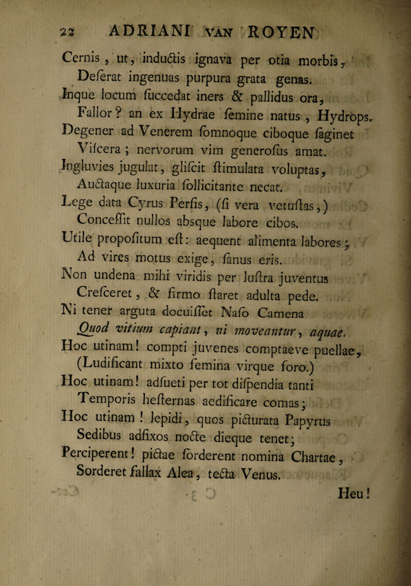 Cernis , ut, indudis ignava per otia morbisr De/erat ingenuas purpura grata genas. Inque locum fuccedat iners & pallidus ora, Fallor? an ex Hydrae /emine natus , Hydrops. Degener ad Venerem /omnoque ciboque /aginet Vi/cera ; nervorum vim genero/us amat.. Ingluvies jugulat, glifcit /limulata voluptas, Audaque luxuria /ollicitante necat. Lege data Cyrus Perfis, (/i vera vetufias,) Conceffit nullos absque labore cibos. Utile propo/itum e/i: aequent alimenta labores; Ad vires motus exige, /anus eris. Non undena mihi viridis per lu/ira juventus Crelceret, of firmo liaret adulta pede. Ni tener arguta docui/Iet Nafb Camena Quod vitium capiant, ni moveantur, aquae. Hoc utinam! compti juvenes comptaeve puellae, (Ludi/icant mixto femina virque foro.) Hoc utinam! adfueti per tot di/pendia tanti Temporis he/iernas aedificare comas; Hoc utinam ! lepidi , quos pidurata Papyrus Sedibus adfixos node dieque tenet; Perciperent! pidae /orderent nomina Chartae, ■ Sorderet fallax Alea, teda Venus. Heu!