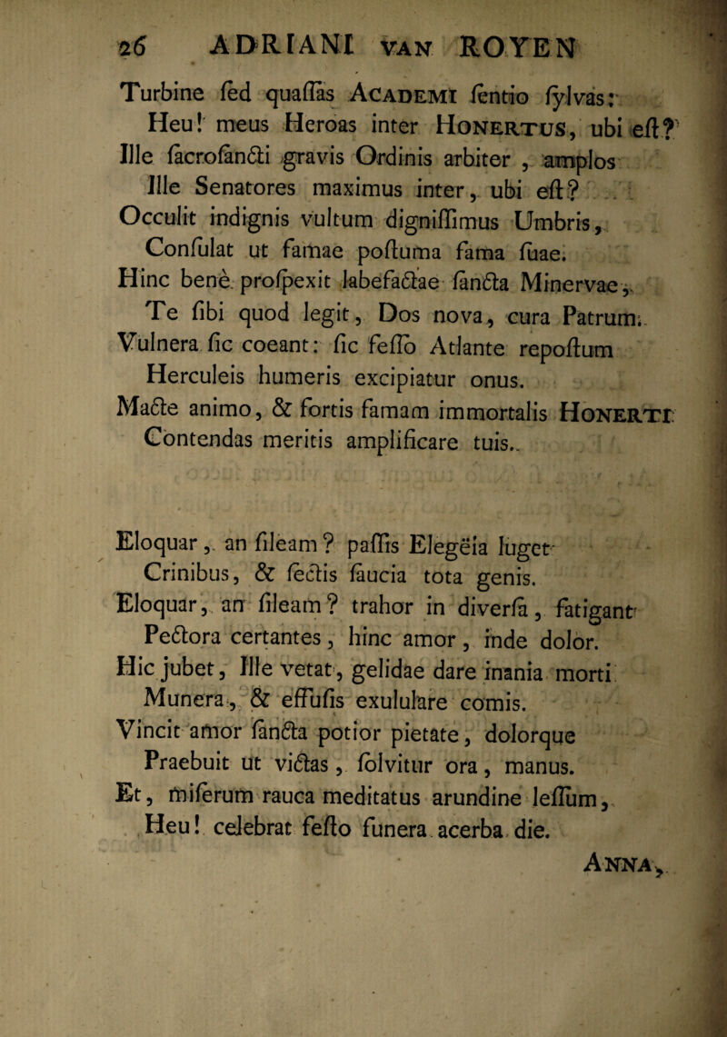 Turbine fed quaflas Academi fentio fylvas; Heu! meus Heroas inter Honertus, ubi efl? Ille facrofandi gravis Ordinis arbiter , amplos Ille Senatores maximus inter, ubi eft? Occulit indignis vultum digniffimus Umbris,. Confulat ut famae pofluma fama fuae. Hinc bene pro/pexit labefadae fanda Minervae,, Te fibi quod legit, Dos nova, cura Patrum;. Vulnera fic coeant: fic feflo Atlante repoflum Herculeis humeris excipiatur onus. Made animo, & fortis famam immortalis Honerti. Contendas meritis amplificare tuis.. Eloquar,. an fileam? paffis Elegeia luget' Crinibus, & fedis faucia tota genis. Eloquar, an fileam? trahor in diverfa, fatigant Pedora certantes, hinc amor ,, inde dolor. Hic jubet, Ille vetat, gelidae dare inania morti Munera,;& effufis exululare comis. Vincit amor fanda potior pietate , dolorque Praebuit ut vidas, foivitur ora, manus. Et, miferum rauca meditatus arundine leflum,. Heu! celebrat feflo funera acerba die. ’ - ' Annas,.