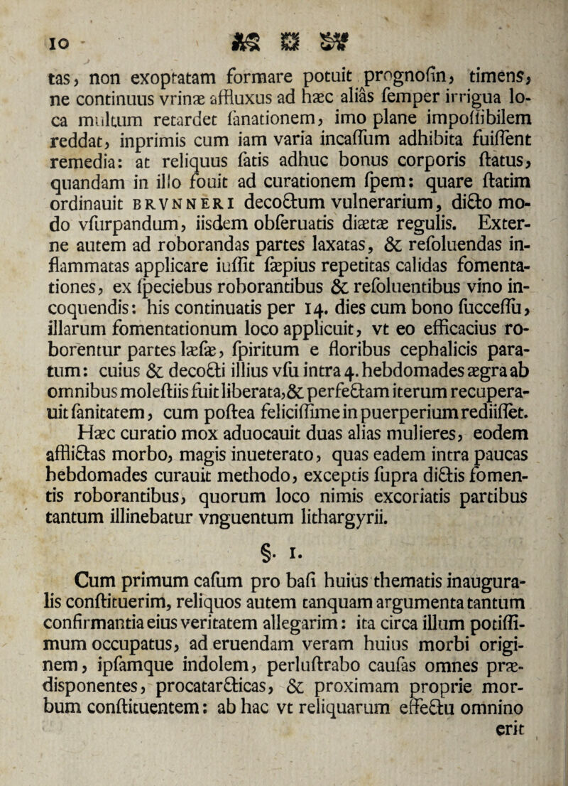 IO m m tas, non exoptatam formare potuit prognofin, timens, ne continuus vrinae affiuxus ad hac alias femper irrigua lo¬ ca multum retardet limationem, imo plane impollibilem reddat, inprimis cum iam varia incaffum adhibita fuiffent remedia: at reliquus fatis adhuc bonus corporis flatus, quandam in illo fouit ad curationem fpem: quare ftatim ordinauit brvnneri decoftum vulnerarium, dicio mo¬ do vfurpandum, iisdem obferuatis diaeta» regulis. Exter¬ ne autem ad roborandas partes laxatas, & refoluendas in¬ flammatas applicare iuffit fapius repetitas calidas fomenta¬ tiones, ex ipeciebus roborantibus &. refoluentibus vino in¬ coquendis: his continuatis per 14. dies cum bono fucceflu, illarum fomentationum loco applicuit, vt eo efficacius ro¬ borentur partes lafe, fpiritum e floribus cephalicis para¬ tum: cuius & decocti illius vlu intra 4. hebdomades aegra ab omnibus moleftiis fuit liberata,&perfe£lam iterum recupera- uitfanitatem, cum poftea feliciffime in puerperium rediiflet. Haec curatio mox aduocauit duas alias mulieres, eodem affliftas morbo, magis inueterato, quas eadem intra paucas hebdomades curauit methodo, exceptis fupra diftis fomen¬ tis roborantibus, quorum loco nimis excoriatis partibus tantum illinebatur vnguentum lithargyrii. §• 1. Cum primum cafum pro bafi huius thematis inaugura- lis conftituerim, reliquos autem tanquam argumenta tantum confirmantia eius veritatem allegarim: ita circa illum potiffi- mum occupatus, ad eruendam veram huius morbi origi¬ nem, ipfamque indolem, perluftrabo caufas omnes prte- disponentes, procatarclicas, & proximam proprie mor¬ bum conftituentem: ab hac vt reliquarum effectu omnino erit