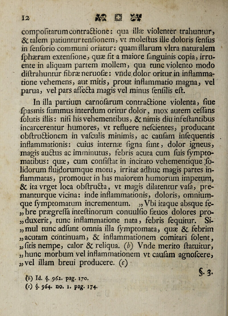 compotitarumcontra&ione: qua illae violenter trahuntur, & talem patiuntur tenfionem, vt moleftus ille doloris fenfus in fenforio communi oriatur: quantillarum vitra naturalem fpharam extenfione, quae fit a maiore fanguinis copia, irru¬ ente in aliquam partem mollem, qua tunc violento modo diftrahuntur fibra neruofe: vnde dolor oritur in inflamma¬ tione vehemens, aut mitis, prout inflammatio magna, vel parua, vel pars affefta magis vel minus fenfilis eft. In illa partium carnolarum contra&ione violenta, fiue fpasmis fummus interdum oritur dolor, mox autem ceflans folutis illis: nili his vehementibus, & nimis diu infeftantibus incarcerentur humores, vt refluere nefcientes, producant obftru&ionem in vafculis minimis, ac caufam infequentis . inflammationis: cuius interna figna funt, dolor igneus, magis auctus ac imminutus, febris acuta cum fuis fympto- maubus: qua, cum confiftatin incitato vehementique ;fo- lidorum fluidorumque motu, irritat adhuc magis partes in¬ flammatas, promouet in has maiorem humorum impetum, & ita vrget loca obftructa, vt magis dilatentur vala, pre- manturque vicina: inde inflammationis, doloris, omnium- que fymptomatum incrementum. „ Vbi itaque absque fe- „ bre pragrefla inteftinorum conuulfio feuos dolores pro- „duxerit, tunc inflammatione nata, febris fequitur. Si- „mul tuncadfunt omnia illa fymptomata, qua & febrim „acutam continuam, & inflammationem comitari folent, «fitis nempe, calor & reliqua, (b) Vnde merito ftatuitur, «hunc morbum vel inflammationem vt caufam agnofcere, «vel illam breui producere. (c) §. 3- (b) Id. §. 962. pag. 170. (0 §• 4* no. 1. pag. 174.