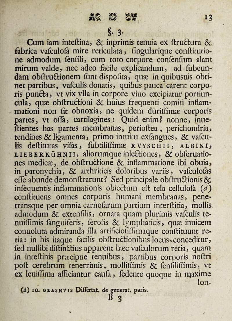 §• 3- Cum iam inteftina, & inprimis tenuia ex ftructura & fabrica vafculofa mire reticulata, fingularique conftitutio- ne admodum fenfili > cum toto corpore confenfum alant mirum valde, nec adeo facile explicandum, ad fubeun- dam obftruftionem funt dispofita, quse in quibusuis obti¬ net partibus, vafculis donatis, quibus pauca carent corpo¬ ris puncta, vt vix vlla in corpore viuo excipiatur portiun¬ cula, quae obflrruftioni & huius frequenti comiti inflam¬ mationi non fit obnoxia, ne quidem duriflimae corporis partes, vt ofla, cartilagines: Quid enim ? nonne, inue- ftientes has partes membranas, perioftea, perichondria, tendines & ligamenta, primo intuitu exfangues, & vafcu¬ lis deftitutas vifas, fubtiliffimae rvyschii, albini, LlEBERKiiHNii, aliorumque inieetiones, & obferuatio- nes medies, de obflructione & inflammatione ibi obuia, in paronychia, &, arthriticis doloribus variis, vafculofas efle abunde demonftrarunt? Sed principale obftru£tionis& infequentis inflammationis obie&um efl: tela cellulofa (d) conftituens omnes corporis humani membranas, pene- transque per omnia carnofarum partium interftitia, mollis admodum & extenfilis, ornata quam plurimis vafculis te- nuiflimis fanguiferis, lerofis & lymphaticis, quas inuicem conuoluta admiranda illa artificiofillimaque conftituunt re¬ tia: in his itaque facilis obftructionibus locus- conceditur, fed nullibi diftinctius apparent hasc vafculorum retia, quam in inteftinis prscipue tenuibus, partibus corporis noftri poft cerebrum tenerrimis, molliffimis & fenfilifiimis, vt ex leuifiima afficiantur caufa, fedente quoque in maxime lon. ('d) 10. ckashvis Differ tat. de generat, puris, B 3