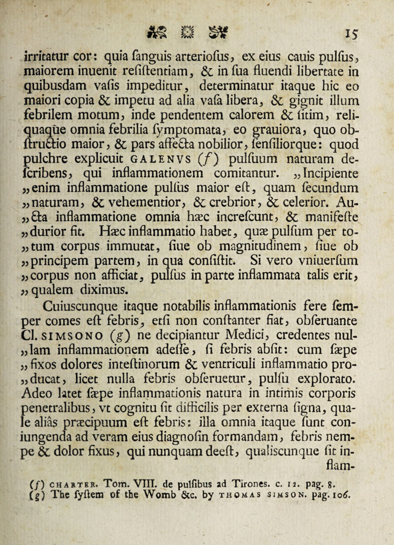 irritatur cor: quia fanguis arteriofus, ex eius cauis pulfus, maiorem inuenit refiftentiam, &. in fua fluendi libertate in quibusdam vafis impeditur, determinatur itaque hic eo maiori copia & impetu ad alia vafa libera, & gignit illum febrilem motum, inde pendentem calorem & litim, reli¬ quaque omnia febrilia fymptomata, eo grauiora, quo ob- ftruftio maior, &c pars affecta nobilior, fenfiliorque: quod pulchre explicuit galenvs (/) pulfuum naturam de- fcribens, qui inflammationem comitantur. „ Incipiente «enim inflammatione pullus maior eft, quam fecundum «naturam, & vehementior, & crebrior, Sc celerior. Au- «£ta inflammatione omnia haec increfcunt, & manifefte «durior fit. Hac inflammatio habet, qua pulfum per to- «tum corpus immutat, flue ob magnitudinem, flue ob «principem partem, in qua confiftit. Si vero vniuerfum «corpus non afficiat, pulfus in parte inflammata talis erit, «qualem diximus. Cuiuscunque itaque notabilis inflammationis fere fem- per comes eft febris, etfi non conftanter fiat, obferuante Cl. simsono (g) ne decipiantur Medici, credentes nul- «lam inflammationem adefle, fi febris abfit: cum fape ,, fixos dolores inteftinorum & ventriculi inflammatio pro- „ducat, licet nulla febris obferuetur, pulfu explorato. Adeo latet fepe inflammationis natura in intimis corporis penetralibus, vt cognitu fit difficilis per externa ligna, qua¬ le alias praecipuum eft febris: illa omnia itaque funt con¬ jungenda ad veram eius diagnofin formandam, febris nem¬ pe 8c dolor fixus, qui nunquam deeft, qualiscunque fit in- flam- (f) charter. Tom. VIII. de pulfibus ad Tirones, c. 12. pag. 8. (g) The fyftem of the Womb &c. by thomas simson. pag. 106.