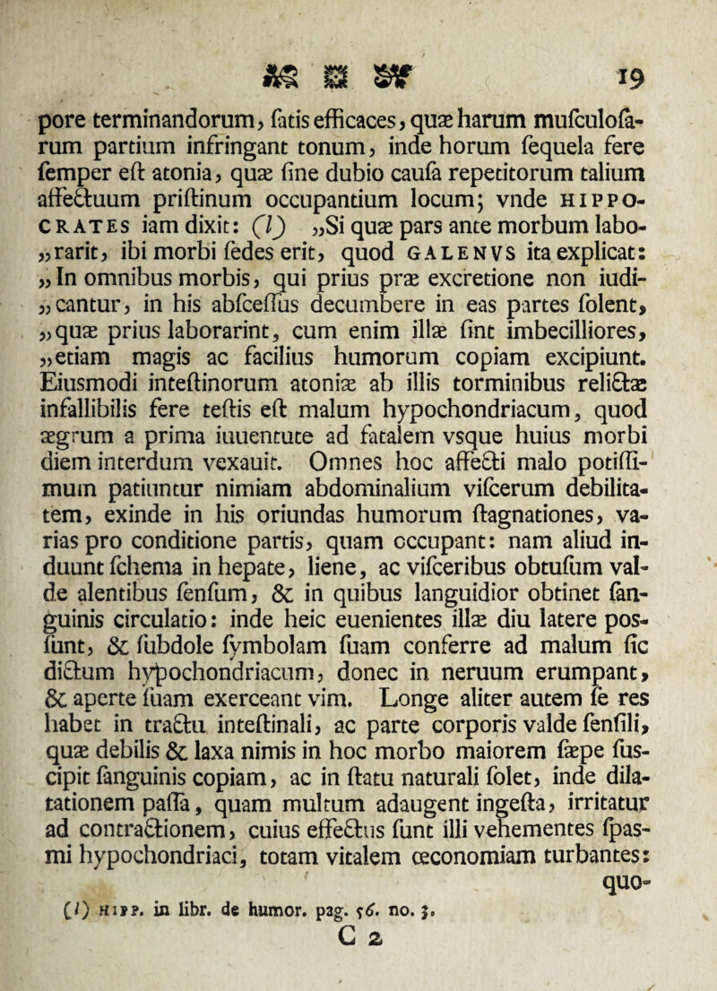 as® s* ^ . -19 pore terminandorum, fatis efficaces, quas harum mufculofa- rum pardum infringant tonum, inde horum fequela fere femper eft atonia, qua; fine dubio caufa repedtorum talium affeftuum priftinum occupandum locum; vnde Hippo¬ crates iam dixit: (l) „Si quae pars ante morbum labo- „rarit, ibi morbi fedes erit, quod galenvs ita explicat: „ In omnibus morbis, qui prius prae excretione non iudi- „ cantur, in his abfceflus decumbere in eas partes folent, „quae prius laborarint, cum enim illae fint imbecilliores, „etiam magis ac facilius humorum copiam excipiunt. Eiusmodi inteftinorum atonia; ab illis torminibus reliftas infallibilis fere teftis eft malum hypochondriacum, quod aegrum a prima iuuentute ad fatalem vsque huius morbi diem interdum vexauit. Omnes hoc affefti malo potiffi- mum patiuntur nimiam abdominalium vifcerum debilita¬ tem, exinde in his oriundas humorum ftagnadones, va¬ rias pro conditione partis, quam occupant: nam aliud in¬ duunt fchema in hepate, liene, ac vifceribus obtuffim val¬ de alentibus fenfum, & in quibus languidior obtinet (an¬ guinis circulatio: inde heic euenientes illae diu latere pos- (unt, Sc fubdole fymbolam fuam conferre ad malum fic dictum hypochondriacum, donec in neruum erumpant, 8c aperte luam exerceant vim. Longe aliter autem le res habet in tractu inteftinali, ac parte corporis valde fenfili, quae debilis & laxa nimis in hoc morbo maiorem fepe fus- cipit (anguinis copiam, ac in (latu naturali folet, inde dila¬ tationem pafla, quam multum adaugent ingefta, irritatur ad contraQtionem, cuius eilechis funt illi vehementes (pas- mi hypochondriaci, totam vitalem oeconomiam turbantes: . . ' quo» (/) hifp. in libr. de humor, pag. ?6. no.