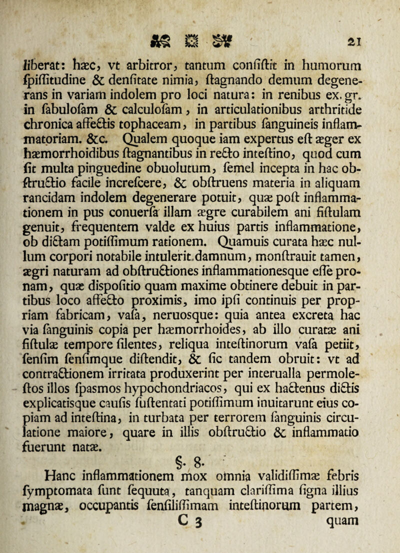 liberat: hac, vt arbitror, tantum conftftit in humorum fpiflitudine & denfttate nimia, ftagnando demum degene¬ rans in variam indolem pro loci natura: in renibus ex. gr. in fabulofam & calculoiam, in articulationibus arthritide chronica affeftis tophaceam, in partibus fanguineis inflam¬ matoriam. &c. Qualem quoque iam expertus eft ager ex hamorrhoidibus ftagnantibus in re£to inteftino, quod cum fit multa pinguedine obuolutum, femel incepta in hac ob- ftru&io facile increfcere, & obftruens materia in aliquam rancidam indolem degenerare potuit, quse poft inflamma¬ tionem in pus conuerfa illam agre curabilem ani fiftulam genuit, frequentem valde ex huius partis inflammatione, ob diftam potiflimum rationem. Quamuis curata hac nul¬ lum corpori notabile intulerit.damnum, monftrauit tamen, aegri naturam ad obftru&iones inflammationesque efle pro¬ nam, qua dispofitio quam maxime obtinere debuit in par¬ tibus loco affefto proximis, imo ipfi continuis per prop¬ riam fabricam, va(a, neruosque: quia antea excreta hac via fanguinis copia per hamorrhoides, ab illo curata ani fiftula tempore Alentes, reliqua inteftinorum vafa petiit, fenfim fenfimque diftendit, & Ac tandem obruit: vt ad contra&ionem irritata produxerint per interualla permole- ftos illos fpasmos hypochondriacos, qui ex hactenus diftis explicatisque cauAs fuftencati potiflimum inuitarunt eius co¬ piam ad inteftina, in turbata per terrorem fanguinis circu¬ latione maiore, quare in illis obftructio &. inflammatio fuerunt nata. §• 8- ' Hanc inflammationem mox omnia validiflima febris fymptomata funt fequuta, tanquam clariflima Agna illius magna, occupantis fenAliflimam inteftinorum partem, C 3 quam