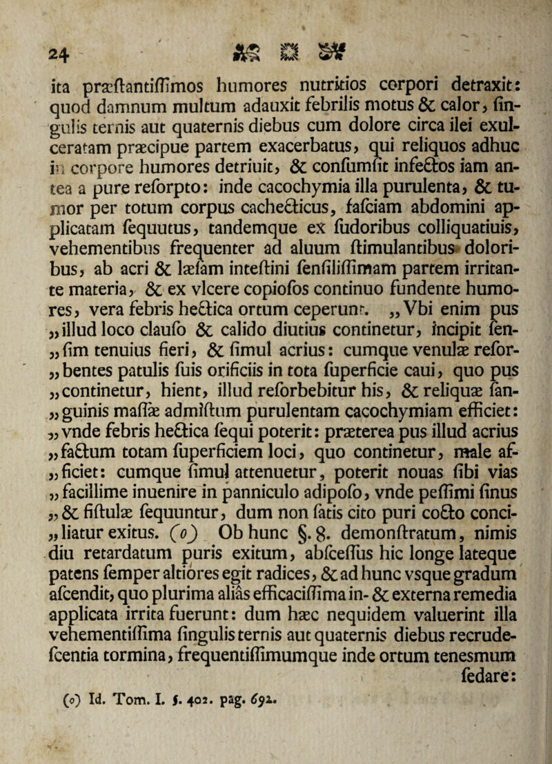 ita praftantifTimos humores nutritios corpori detraxit: quod damnum multum adauxit febrilis motus & calor, fin- gulis ternis aut quaternis diebus cum dolore circa ilei exul¬ ceratam praecipue partem exacerbatus, qui reliquos adhuc in corpore humores detriuit, & confumfit infeftos iam an¬ tea a pure reforpto: inde cacochymia illa purulenta, & tu¬ mor per totum corpus cachecticus, fafciam abdomini ap¬ plicatam lequutus, tandemque ex fudoribus colliquatiuis, vehementibus frequenter ad aluum ftimulandbus dolori¬ bus, ab acri & laciam inteftini fenfiliffimam partem irritan¬ te materia, & ex vicere copiofos continuo fundente humo¬ res, vera febris heftica ortum ceperunt. „Vbi enim pus „illud loco claufo & calido diutius continetur, incipit fen- „ fim tenuius fieri, & fimul acrius: cumque venulae refor- „ bentes patulis fuis orificiis in tota fuperficie caui, quo pus „continetur, hient, illud reforbebitur his, & reliqua; fan- „guinis mafiae admiftum purulentam cacochymiam efficiet: „ vnde febris heftica fequi poterit: praeterea pus illud acrius „fa£fum totam fuperficiem loci, quo continetur, male af- „ ficiet: cumque fimul attenuetur, poterit nouas fibi vias „ facillime inuenire in panniculo adipofb, vnde peffimi finus „& fiftulae fequuntur, dum non fatis cito puri cotto conci- „ liatur exitus, (o) Ob hunc §.8. demonftratum, nimis diu retardatum puris exitum, abfceflus hic longe lateque patens femper altiores egit radices, & ad hunc vsque gradum afcendit, quo plurima alias efficacifiima in- & externa remedia applicata irrita fuerunt: dum haec nequidem valuerint illa vehementiffima fingulis ternis aut quaternis diebus recrude- fcentia tormina, frequendffimumque inde ortum tenesmum fedare: (o) Id. Tom. I. §• 402. pag. 691*