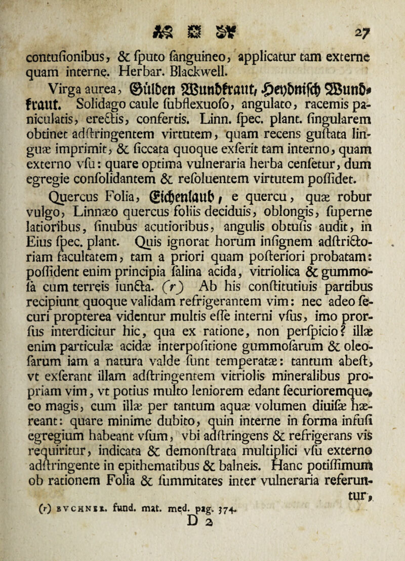 contufionibus, & (puto (anguineo, applicatur tam externe quam interne. Herbar. Blackwell. Virga aurea, ©ulbett 935«nt)fraut, ^)et)bntfc^ 5Butt&# f caut. Solidago caule fubflexuofo, angulato, racemis pa- niculatis, eredtis, confertis. Linn. fpec. piant, (ingularem obtinet adftringentem virtutem, quam recens guftata lin¬ guae imprimit, &. (iccata quoque exierit tam interno, quam externo vfu: quare optima vulneraria herba cenfetur, dum egregie confolidantem 8c refoluentem virtutem poffidet. Quercus Folia, (£id)en(<Ulb * e quercu, quae robur vulgo, Linnaeo quercus foliis deciduis, oblongis, fuperne latioribus, finubus acutioribus, angulis obtufis audit, in Eius fpec. piant. Quis ignorat horum infignem adftricfo- riam facultatem, tam a priori quam pofteriori probatam: poflident enim principia falina acida, vitriolica & gummo- la cum terreis iundla. (r) Ab his conftitutiuis partibus recipiunt quoque validam refrigerantem vim: nec adeo (e- curi propterea videntur multis effe interni v(us, imo pror- fus interdicitur hic, qua ex ratione, non perfpicio? illae enim particulae acidae interpofitione gummofarum & oleo- farum iam a natura valde funt temperatae: tantum abeft, vt exferant illam adftringentem vitriolis mineralibus pro¬ priam vim, vt potius multo leniorem edant (ecurioremque* eo magis, cum illae per tantum aquae volumen diuifae hae¬ reant : quare minime dubito, quin interne in forma infufi egregium habeant vfum, vbi adftringens & refrigerans vis requiritur, indicata & demonflrata multiplici v(u externo adilringente in epithematibus 8c balneis. Hanc potiffimum ob rationem Folia & lummitates inter vulneraria referun- JpBpv tur, (r) bvchnu, fund. mat. mcd. pag. $74. D 2