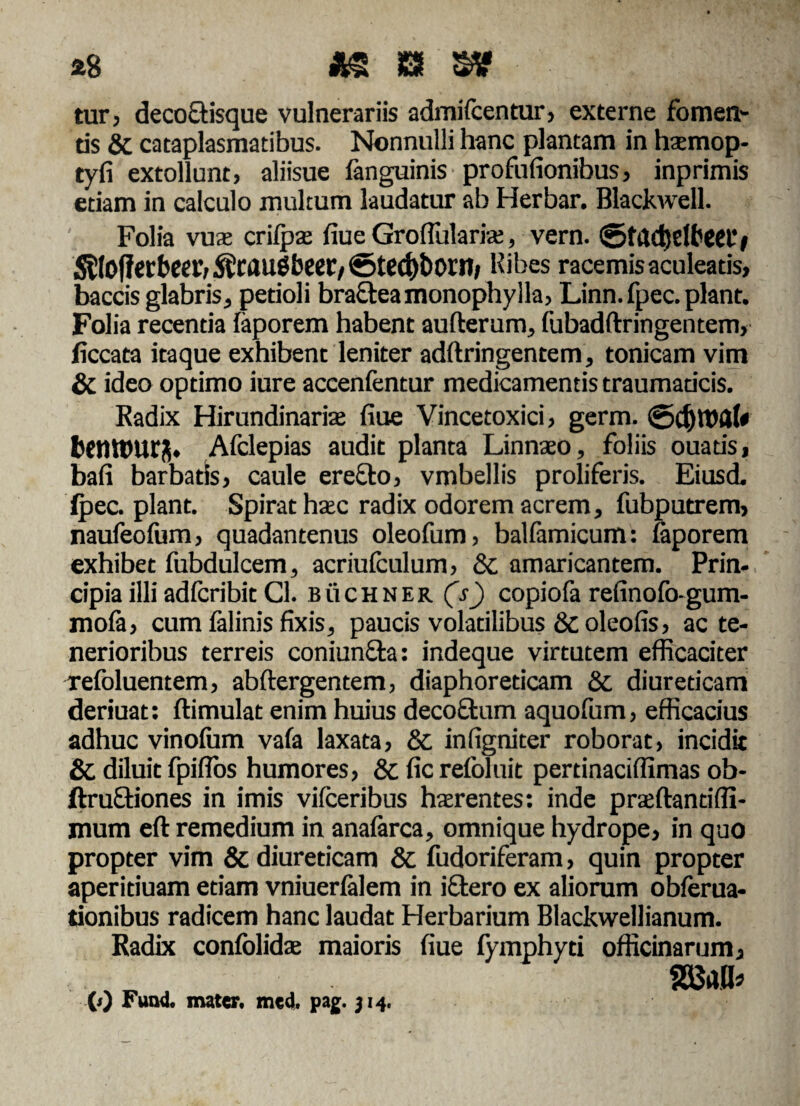 £8 £&£!§? tur, decoctisque vulnerariis admiicentur, externe fomen¬ tis & cataplasmatibus. Nonnulli hanc plantam in haemop- tyfi extollunt, aliisue fanguinis profufionibus, inprimis etiam in calculo multum laudatur ab Herbar. Blackwell. Folia vuae crifpte fiue GrofTularia;, vern. ©tadjeffieetb Kibes racemis aculeatis, baccis glabris, petioli bractea monophylia, Linn. fpec. piant. Folia recentia iaporem habent aufterum, fubadftringentem, ficcata itaque exhibent leniter adftringentem, tonicam vim & ideo optimo iure accenfentur medicamentis traumaticis. Radix Hirundinarfe fiue Vincetoxici, germ. bftUPUrS. Afclepias audit planta Linnaeo, foliis ouatis, bafi barbatis, caule erecto, vmbellis proliferis. Eiusd. ipec. piant. Spirat haec radix odorem acrem, fubputrem, naufeoiiim, quadantenus oleofum, balfamicum: iaporem exhibet fubdulcem, acriulculum, & amaricantem. Prin¬ cipia illi adfcribit Cl. buchner (V) copiofa refinofo-gum- mofa, cum falinis fixis, paucis volatilibus & oleofis, ac te¬ nerioribus terreis coniunfta: indeque virtutem efficaciter refoluentem, abftergentem, diaphoreticam & diureticam deriuat: ftimulat enim huius decoftum aquofum, efficacius adhuc vinoium vafa laxata, &, infigniter roborat, incidit & diluit fpiflos humores, & fic refoluit pertinaciffimas ob- ftruQriones in imis vifceribus hatr entes: inde praeftantiffi- jnum eft remedium in anaiarca, omnique hydrope, in quo propter vim & diureticam & fudoriferam, quin propter aperiduam etiam vniuerialem in iftero ex aliorum obferua- tionibus radicem hanc laudat Herbarium Blackwellianum. Radix confolidae maioris fiue fymphyti officinarum, (0 Fund. mater, mcd. pag. 514,