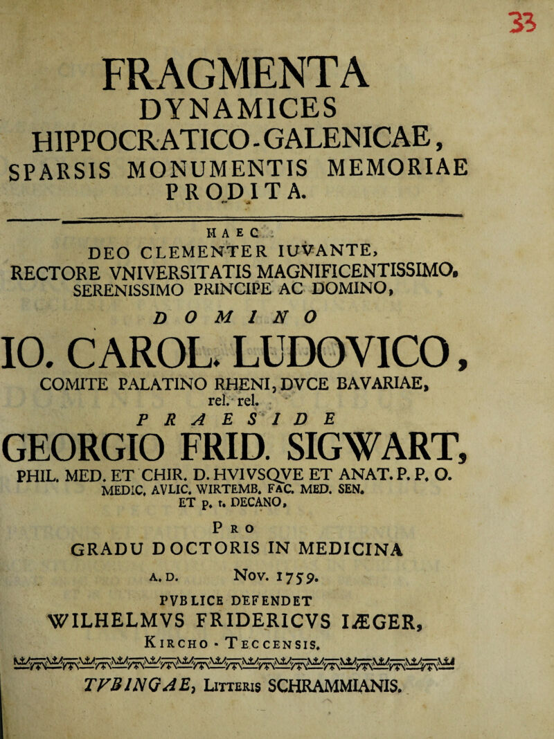 FRAGMENTA DYNAMICES H1PPOCR ATICO - GALENICAE, SPARSIS MONUMENTIS MEMORIAE PRODITA. «*»• -4 HAEC DEO CLEMENTER IUVANTE, RECTORE VNIVERSITATIS MAGNIFICENTISSIMO, SERENISSIMO PRINCIPE AC DOMINO, D O M 1 N O 10. C AROL. LUDOVICO, COMITE PALATINO RHENI, DVCE BAVARIAE, rei. rei. - GEORGlb* FRID.' SIGWART, PHIL. MED. ET CHIR. D. HVIVSQVE ET ANAT. P. P. O. MEDIC, AVLIC. WIRTEMB. FAC MED. SEN. ET p. t. DECANO, Pro GRADU DOCTORIS IN MEDICINA A. D. NOV. I7S9. PVBLICE DEFENDET WILHELMVS FRIDERICVS I^EGER, Kircho - Tec censis* m—m—m— TVBINQAE, Litteris SCHRAMMIANIS.