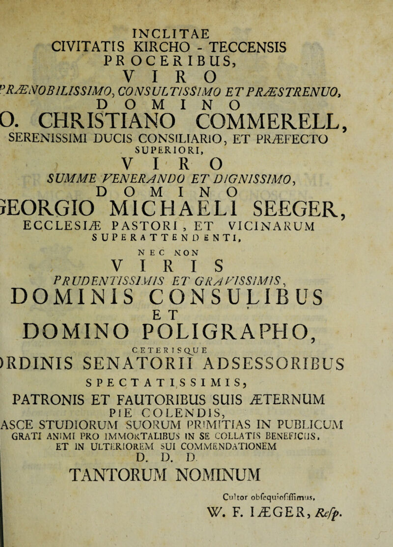 INCLITAE CIVITATIS KIRCHO - TECCENSIS PROCERIBUS, VIRO PRAENOBILISSIMO, CONSULTISSIMO ETPRZESTRENUO, DOMINO O. CHRISTIANO COMMERELL, SERENISSIMI DUCIS CONSILIARIO, ET PRAEFECTO SUPERIORI, VIRO SUMME VENERANDO ET DIGNISSIMO, DOMINO IEORGIO MICHAELI SEEGER, ECCLESI/E PASTORI , ET VICINARUM SUPERATTEND ENTI, NEC NON VIRIS PRUDENT1SS1U1S ET GRATISSIMIS, DOMINIS CONSULIBUS DOMINO POLIGRAPHO, CETERISQUE )RDINIS SENATORII ADSESSORIBUS SPECTATISSIMIS, - PATRONIS ET FAUTORIBUS SUIS STERNUM PIE COLENDIS, ASCE STUDIORUM SUORUM PRIMITIAS IN PUBLICUM GRATI ANIMI PRO IMMORTALIBUS IN SE COLLATIS BENEFICIIS. ET IN ULTERIOREM SUI COMMENDATIONEM D. D. D. TANTORUM NOMINUM Cultor obfequiofifiimus, \V. F. Refp.