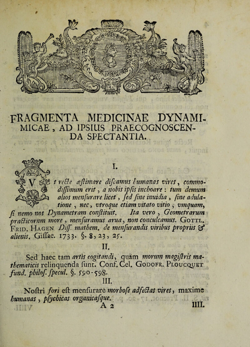p FRAGMENTA MEDICINAE DYNAMI- MiCAE , AD IPSIUS PRAECOGNOSCEN¬ DA SPECTANTIA. I. t recte ceflmare difcamus humanas vires, commo- dt(fimum erit, a nobis ipfis inchoare : tum demum alios menfurare licet, fed fine inuidia , fine adula¬ tione , ^, vtroque etiam vitato vitio ^ vmquam, fi nemo nos Dynametram conjiituit. Ita vero , Geometrarum praSiicornm more , menfuramus arua, non conculcamus. Gottl* Frid* Hagen Dijf. mathem. de menfurandis viribus propriis atow. Giflae. 1733. §. 8,23, 2f. ir. 7 ; • Sed haec tam artis cogitandi, quam morum magiftris ma¬ thematicis relinquenda funt. Conf. Cei, Godofr. Ploucquet fund. pbilof. fpccul, §. fS-°-5S8- III. Noflri fori eft menfiirare morhofe ad feclas vires, maxime humanas, pfychicas orgamcafque. A 2 IIII.