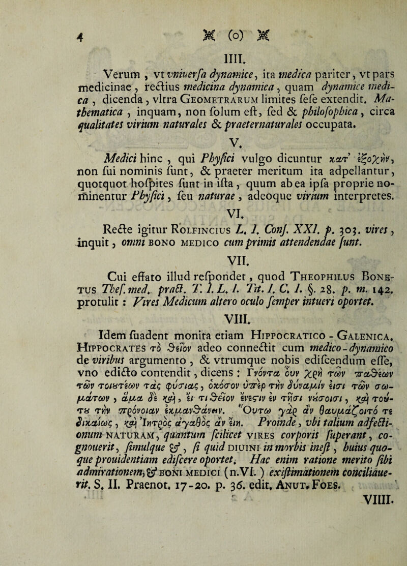 1IIL Verum , vt vnkerfa dynamice, ira medica pariter, vt pars medicinae , reftius medicina dynamica, quam dynamice medi¬ ca , dicenda , vitra Geometrarum limites fefe extendit. Ma¬ thematica , inquam, non folum eft, fed & pbilofopbica , circa qualitates virium naturales & pr aeternatur ales occupata. - ■ v* Medici hinc , qui Phy fici vulgo dicuntur nar non fui nominis funt, & praeter meritum ita adpellantur, quotquot hofpites funt in ifta , quum ab ea ipfa proprie no¬ minentur Phyjici y feu naturae, adeoque virium interpretes. VI. Refte igitur Rolfincius L4 L ConJ. XXL p. 303, vires, inquit 3 omni bono medico cumprimis attendendae funt. VII. Cui effato illud refpondet, quod Theophilus Bona¬ tus Tbef.med\ pratt. T. l.L, /. Tit, L C L §. 28. p. m. 142, protulit : Vires Medicum altero oculo femper intueri oportet. VIII. Idem fiiadent monita etiam Hippocratico - Galenica. Hippocrates t0 Suov adeo conne&it cum medico - dynamico de viribus argumento , & vtrumque nobis edifeendum effe, vno edi&o contendit, dicens : Tvovra cvv rraStoov rSv romriw tclq (putriaonocrov vmp ryiv Suvcljul/v htri rm <rco- /LiCCTCOV ) CLfJiOL Si K&j 5 U T/ S&OV hi<?lV h TV)<Jt VXrOKTl , TOtf- ra rm 7rQovoicLv iz/uav&dveiv. ‘Ourco yd^ av Bctu/ad^oiro n Sncaicog y 'Iyjrgoc dyctQot; av m. Proinde 3 vbi talium adfeEti- anum naturam , quantum fcilicet vires corporis fuperant, co- gnouerity fimulque , fi quid diuini in morbis ineft , huius quo¬ que prouidentiam edifcere oportet, Hac enim ratione merito jibi admirationem^ boni medici (n.Vi.) exiftimationem conciliaue- rit. S. II. Praenot. 17-20. p. 3<5. edit. Anut,Foes. . r* vim.