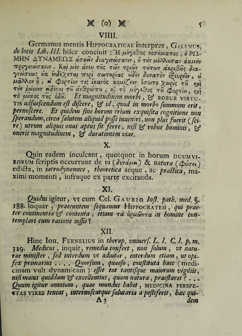 vim. Germanus mentis Hippocraticae interpres , Galenus, de locis Eib» 111. hifce concinit * H /Liiyz&og votrrfJicLTog , r PIA¬ MEN ATPi^AMEEXS oLtTTL&tv b icL^yivcoux^dv , 11 tyi$ clv d^tLnviv r7r^oytvd)<Jx,G'iv . Kcl} fAv dviv ryjg tcov t^icov rxrcov dit^ijSSg Sicl- ymo-ta^xx, ivSeXiTttJi 77-55/ cr^ryifiag iS\v Svvctrb? ifyv^&v, i (Aafrhov i) 3 « cpogriov rtg Izctvog zofM^&iv tcroiro X^k t5 j&j Tf p&MV tjSiv^Tb C£V$QM7Ih! , TO [MylScQ T« <£ogT/«, ^ to (Mvtog <ty\c, o$£. Et magnitudinem morbi, &J5 robur virtu¬ tis adfuefcendum e/i dtfceve, ^ id, quod in morbo [animum erit, pernofcere. Et quidem fine horum trium exquifita cognitione non fperandum^ circa falutem aliquidpojje inueniri, non plus fuerit ([ci¬ re) utrum aliquis onus aptus fit ferre, nifi' & robur hominis, owmj magnitudinem , durationem viae. X. Quin eadem inculcant, quotquot in horum duumvi¬ rorum fcriptis occurrunt de vi (Quaei) edifta, in iatrodynamice , theoretica aeque , ac pra&ica, ma¬ ximi momenti, infraque ex parte excitanda. XI. Quidni igitur, vt cum Cei. Gaubio 7#/?. path. med. §. J88- loquar , praeeuntem [equamur Hippocratem , ^«i prae¬ ter continentia £5? contenta, etiam rd og/uiSvra, in homine con¬ templari cum ratione iujjit ? XII. Hinc Ioh, Fernelius in therap, vniuerf L. /. C /. />. w* 329. Medicus , inquit, remedia confert, folum , vt natu¬ rae minifter , fed interdum vt adiutor , interdum etiam, ut opi¬ fex primarius .. . . Quorfum, quaefo, conftituta haec (medi¬ cinam vult dynamicam ) tantifque maiorum vigiliis, nifi maius quiddam excellentius, quam natura, praeftaret l . ,. Quum igitur omnium , quae mundus habet, medicina perspe¬ ctas vires teneat^ internofcatquefaliitaria apeflifens, hcecqui- A 3 &7ZJ