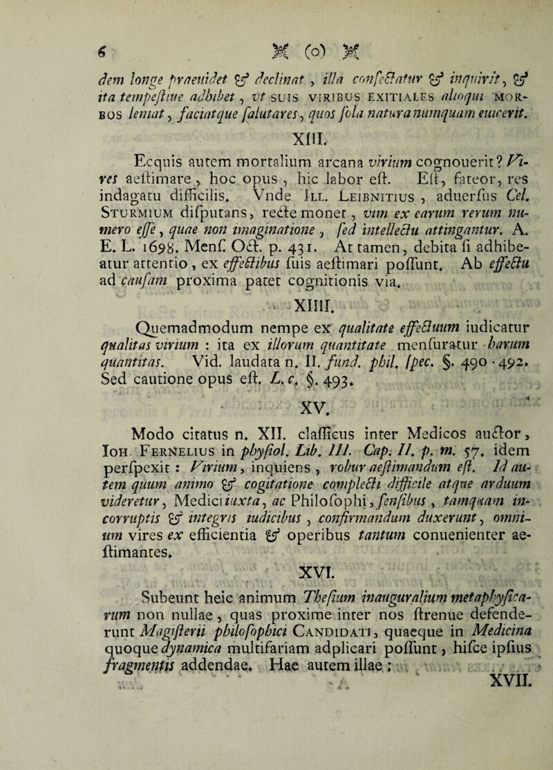 dem longe praeuidet declinat y illa confeElatur B3 inquirit, B3 ita tempefliue adbibet, vt suis viribus exitiales ahoqm mor¬ bos leniat, faciat que falutares, quos fola natur anumquam enicer it. XIII. Ecquis aurem mortalium arcana virium cognouerit? Vi¬ res aeftimare , hoc opus , hic labor eft. Eft, fateor, res indagatu difficilis* Vnde III. Leibnitius , aduerfus Cei. Sturmium difputans, refte monet, vim ex earum rerum nu¬ mero ejfe y quae non imaginatione } fed intellectu attingantur. A. E* L. 1698» Menf Oft. p. 431. Ar tamen, debita fi adhibe¬ atur attentio , ex ejfe&ibus fuis aeftimari poliunt* Ab ejfettu ad caufam proxima patet cognitionis via* xmi* Quemadmodum nempe ex qualitate ejfeSluum iudicatur qualitas virium : ita ex illorum quantitate menfuratur harum quantitas. Vid. laudata n* II. fund. pbil* (pec. §. 490*492. Sed cautione opus eft. L.c, §.493* XV* Modo citatus n* XII. clafficus inter Medicos auftor, Ioh. FerNelius in phyfiol* Lib* 111. Gap. //* p. m. 57* idem perfpexit : Virium y inquiens , robur aeflimandum eft. Id au¬ tem quum animo B3 cogitatione complecti difficile atque arduum videretur, Mediciiuxta, ac ^hx\oloph\ ^ fenfibus , tamquam in¬ corruptis £f integris indicibus , confirmandum duxerunt, omni¬ um vires ex efficientia B3 operibus tantum conuenienter ae- ftimantes* XVI. Subeunt heic animum Thefium inauguralium metaphyjiea- rum non nullae, quas proxime inter nos ftrenue defende¬ runt Magtjierii pbilofopbici Candidati 3 quaeque in Medicina quoque aynamica multifariam adplicari poliunt > hifce ipfius fragmentis addendae* Hae autem illae ;