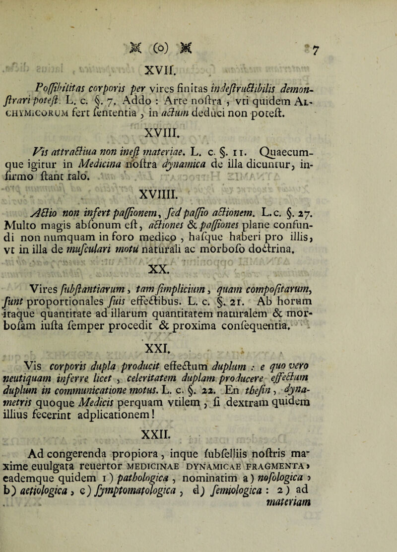 xvir. Poffiin litas corporis per vires finitas indeJlruBibilis demon- Jlrari pofeft. L, c. §. 7, Addo : Arte noftra , vti quidem Al- GHYMieoRUM fert fententia > in actum deduci non poteft. XVIII. Vis attraBiua non inejjt materiae. L. c. §. 11. Quaecum- que igitur in Medicina noftra dynamica de illa dicuntur, in¬ firmo ftant talo. XVIIII. A Elio non infert paflionem, fed paflio a&ionem. L.c. §.27. Multo magis abfonum eft, aBiones & pafiones plane confun¬ di non numquam inforo medico , hafque haberi pro illis, vt in illa de mufculari motti naturali ac morbofo doCtrina. XX. Vires [ubftantiarum, tam fimplicium, quam compofitarum, funt proportionales fuis effectibus. L. c. §. 21. Ab horum itaque quantitate ad illarum quantitatem naturalem & mor- bofam iufta femper procedit & proxima confequentia. XXI. , Vis corporis dupla producit efteCtum duplum : e quo vero neutiquam inferre licet , celeritatem duplam producere ejfeBum duplum in communicatione motus. L. c. §. 22. En tbefin, dyna- metris quoque Medicis perquam vtilem , fi dextram quidem illius fecerint adplicationem! XXII. Ad congerenda propiora, inque fubfelliis noftris ma* xime euulgata reuertor medicinae dynamicae fragmenta > eademque quidem 1) pathologica , nominatim a) nofologica > b) aetiologica, e) fymptomatologica , dj femiologica : 2) ad materiam