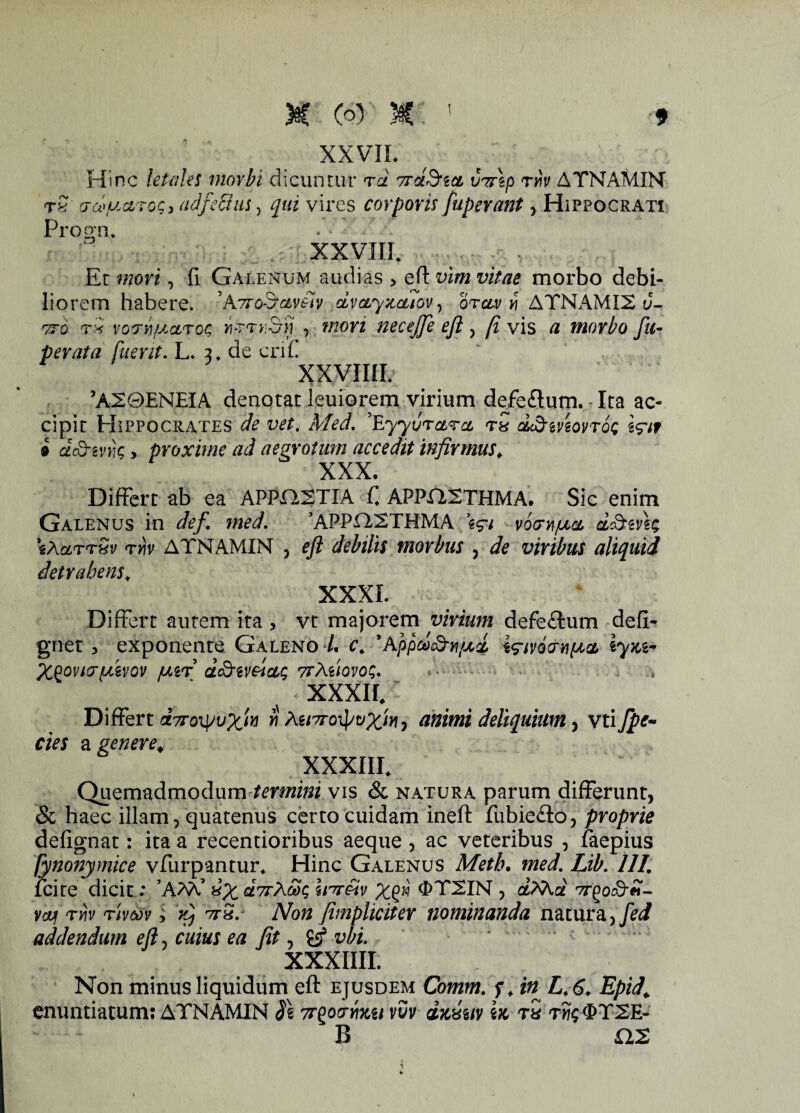 XXVII. Hinc letales morbi dicuntur rd ttglSicl vrrlp rhv ATNAMIN rS adjectus, qui vires corporis fuperant, Hippocrati Procm. . * / - XXVIII. Et mori, fi Galenum audias , eft vim vitae morbo debi¬ liorem habere. 5ATrod-czv&iv dvctyxctiov, orav v\ ATNAMI2 d- tto voriyj.ctroQ virrr&ij , mori necejje eft, [i vis a morbo fu- perata fuerit. L. u de crif. xxvmi. 4 ’A20ENEIA denotat leuiorem virium defe£lum. Ita ac¬ cipit Hippocrates de vet. Med. 'YLyyvrctra tS d&ivtovroti \?it i dcQ-zvik y proxime ad aegrotum accedit infirmus. XXX. Differt ab ea APPaSTIA f. APPaSTHMA. Sic enim Galenus in def. med. ’APPaSTHMA \$i voornfject, d&evh; sA&ttSv rv\v ATNAMIN , eft debilis morbus 3 de viribus aliquid detrahens. XXXI. Differt autem ita , vt majorem virium defe£tum defi- gnet 5 exponente Galeno L c, ’Appdud-yj/xd Wivocnipa, \yxi- X^oviarpdvov fxir d&ivctctc; 7rteiovoc;. XXXII. Differt dyrox^vx'^ w teivroipvXw, animi deliquium, vti fpc- cies a genere. XXXIII. > Quemadmodum termini vis & natura parum differunt, & haec illam, quatenus certo cuidam ineft fubie£to, proprie defignat: ita a recentioribus aeque , ac veteribus , faepius hnonymice vfurpantur. Hinc Galenus Meth. med. Lib. 111. fcite dicit : ’AM’ xX dirXSx, Imftv Xgn ^TSIN , dXhd 77-£oc8-«- vcvf ryjv rivm , tt&s Non (impliciter nominanda natura,/^/ addendum eft, cuius ea fit, £sf vbi. XXXIIII. Non minus liquidum eft ejusdem Comm. f. in L.6. Epid. enuntiatum: ATNAMIN SI ttqocfyixu xvv dxxuv bc tS tm$<I>TSE- B as