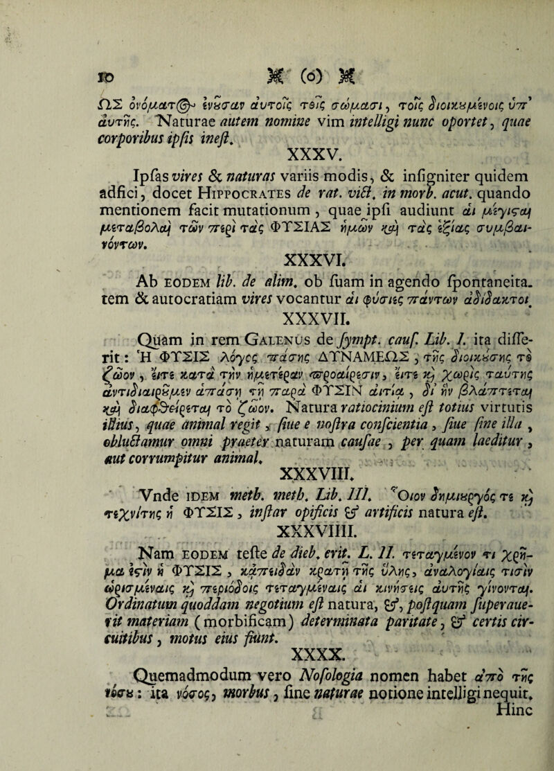 tll ov6juar@-> ivx&ctv dvTo?Q rea; crd/ucttriy <to7q SioMUfJttvoic, V7r' dvrnc. 'Naturae autem nomine vim intelligi nunc oportet, quae corporibus ip(is ineft. XXXV. Ipfas vires & naturas variis modis, & infigniter quidem adfici, docet Hippocrates de rat. vili, in morb. acut. quando mentionem facit mutationum , quaejpli audiunt di /uiyi^eti /u,ira@oAobj r&v 7regi tdq 0T2IA2 yi/ucov 'rdq \%ictq cru/^ftcLi- tovrcov. ....... XXXVI. Ab eodem lib. de alim. ob fiiam in agendo fpontaneita. tem & autocratiam vires vocantur dt quo-nq 7rdvrcov dSiScLZToit XXXVII. Quam in rem Galenus de fympt. cauf. Lib. 1. ita difTe- rit: H 0T2IX Aoycq vrdcryiq ATNAMEfl.2 , ry}$ Sionti&m t® £d)ov , gm Mrd twv ri^rtyctv asrgoatQserw 3 em ft) Xa& raurvq dvnSicuoSfMV dircivi) vri Trci^d «ETSIN dn\ct , Si fiv f3Ad7mrctf 3$ SicLffieisyTajj ro tfceov, Natura ratiocinium eft totius virtutis illius, quae animal regit, (iue e noftra conscientia, fiue fine ilia , oblu&amur omni pyaetey naturam caufae 5 per quam laeditur, aut corrumpitur animal* ; XXXVIII. Vnde idem metb. metb. Lib. 111, *Oiov Syj/uiu^yoq n 'reXv/rvq y\ 3>T2I2, inftar opificis B5 artificis natura eft. XXXVIIII. , ... * . 7 e* Nam eodem tefte de dieb.criu L. 11. nrayiuzvov n x$- fxaiSlv i 0T2I2 3 7Lct7riiSdv rYiq vAnqy dvaXoyictiq tkt)v d^KT/Liivaiq yfj 7npt6Soi.q 'rirctyfjiivcuq di mvwuq duryjq yivovrctf. Ordinatum quoddam negotium eft natura, £/? poftquam fuperaue- fit materiam (morbificam) determinata paritate , certis cir¬ cuitibus 3 motus eius fiunt. xxxx. Quemadmodum vero Nofologia nomen habet aVo t5?c niau: ita voroq ? morbus ^ fine naturae notione intelJigi nequit. ' . ' ~ ‘ Hinc
