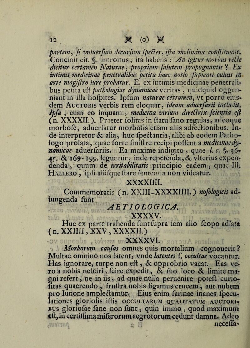partem, fi vniuerfum decurfmn [pe8es\ i fla molimina conftituunt. Concinit cit. §. introitus, ita habens : An igitur morbus refie dicitur certamen Naturae, propriam falutem propugnantis ? Ex intimis medicinae penetralibus petita haec notio fapienti cuiuis in arte magiftro inre probatur. E, ex intimis medicinae penetrali¬ bus petita eft pathologiae dynamicae veritas , quidquid oggan- niant in illa hofpites. Ipfum naturae certamen, vt porro eius¬ dem Auctoris verbis rem eloquar, ideam aduerfarii includit. Jpfa , cum eo inquam , medicina virium dircElvtx Jcientia eft (n. XXXXII.), Praeter iolitas in ftatu fano regulas, adeoque morbofe, adueriatur morbofis etiam aliis adfedtionibus. In¬ de interpretor & alia, huc fpediantia, alibi ab eodem Patho- logo prolata, quae forte finiftre recipi poITent a medicinaedy- namicae aduerfariis. Ea maxime indigito , quae L c. §. 36- 4f. & 169-199. leguntur, inde repetenda,& vlterius expen¬ denda , quum de irritabilitatis principio eadem , quae 111* Hallero , ipfi aliifqueflare lententia non videatur. XXXXI1IL Commemoratis ( n. XXIII-XXXXIIII.) nofologicis ad- iungenda fiint AETIOLOGICA* XXXXV. Huc ex parte trahenda funtfupra iam alio fcopo adlata ( n* XXIIil, XXV , XXXXII.) _ xxxxvi. Morborum caufas omnes quis mortalium cognouerit ? Multae omnino nos latent, vnde latentes C occultae vocantur. Has ignorare, turpe non eft , & opprobrio vacat. Eas ve¬ ro a nobis nefciri, fcire expedit, & fuo loco & limite ma¬ gni refert, ne in iis, ad quae nulla peruenire poreft curio- fitas quaerendo , fruftra nobis figamus crucem, aut nubem pro Iunone ampledtamur. Eius enim farinae inanes fpecu- lationes gloriolis iftis occultarum qualitatum auctori¬ bus gloriofae fane non funt, quin immo , quod maximum eft, in certiffimamilerorum aegrotorum cedunt damna. Adeo $ a necefla-