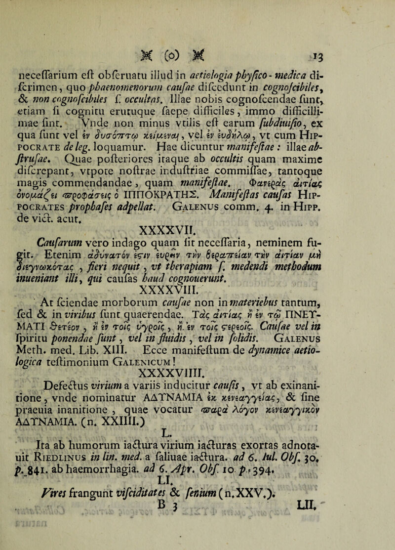 neceffarium eft obieruatu illud in aetiologia phy fico - medica di- fcrimen, quo phaenomenorum caufae difcedunr in cognoJcibilesy & non cognofabiles f. occultas. Illae nobis cognofcendae funtv etiam ii cognitu erutuque faepe difficiles, immo difficilli¬ mae iint* Vnde non minus vtilis eii earum fubdiuifio, ex qua funt vel iv Suroirra) mI/luvoli, vel iv , vt cum Hip¬ pocrate deleg. loquamur. Hae dicuntur manifejiae : illazab- Jlrufae. Quae poileriores itaque ab occultis quam maxime difcrepant, vtpote noftrae induftriae commiifae, tantoque magis commendandae > quam manifejiae. Qcmgdg dir/ag ovoyd^u Gr^otydcniQ 0 innOKPATHX Matiifeflas caufas Hip¬ pocrates pvopbafes adpellat. Galenus commf 4. in Hipp. de viet, acur, XXXXVII. Caufarum vero indago quam iit neceflaria, neminem fu¬ git. Etenim dSuvoltqv i^iv lugeiv ryiv ftiQcLTrzictv tm/ difictv yvi diiyvoozorcLc , fieri nequit, vt therapiam f. medendi methodum inueniant illi, qui caufas haud cognouerunt. XXXXVIII. At fciendae morborum caufae non in materiebus tantum, fed & in viribus funt quaerendae. Tdg dnictg $ iv rd> I1NET- MATI Sersov , ri iv roTg vy^oTc , «. \v toTg ei^toTg. Caufae vel in fpiritu ponendae funt, vel in fluidis , vel in /'olidis. Galenus Meth. med, Lib. XIII. Ecce manifeitum de dynamice aetio- logica teftimonium Galenicum! XXXXVIIIE Defe&us virium a variis inducitur caufis, vt ab exinani¬ tione, vnde nominatur AATNAMIA iz zmayyiiag, & iine praeuia inanitione , quae vocatur Gra^d Aoyov zivictyyizov AATNAMIA. (n* XXIIII.) L. Ita ab humorum ia&ura virium iacluras exortas adnota- uit Riedlinus in lin. med. a faliuae ia&ura. ad 6♦ Jul. Obf 30/ p. 84i- ab haemorrhagia, ad 6. Apr. Obf 10-p+WX* U. Vim frangunt vifeiditates & fenium (n.XXV.f B 3 UI,
